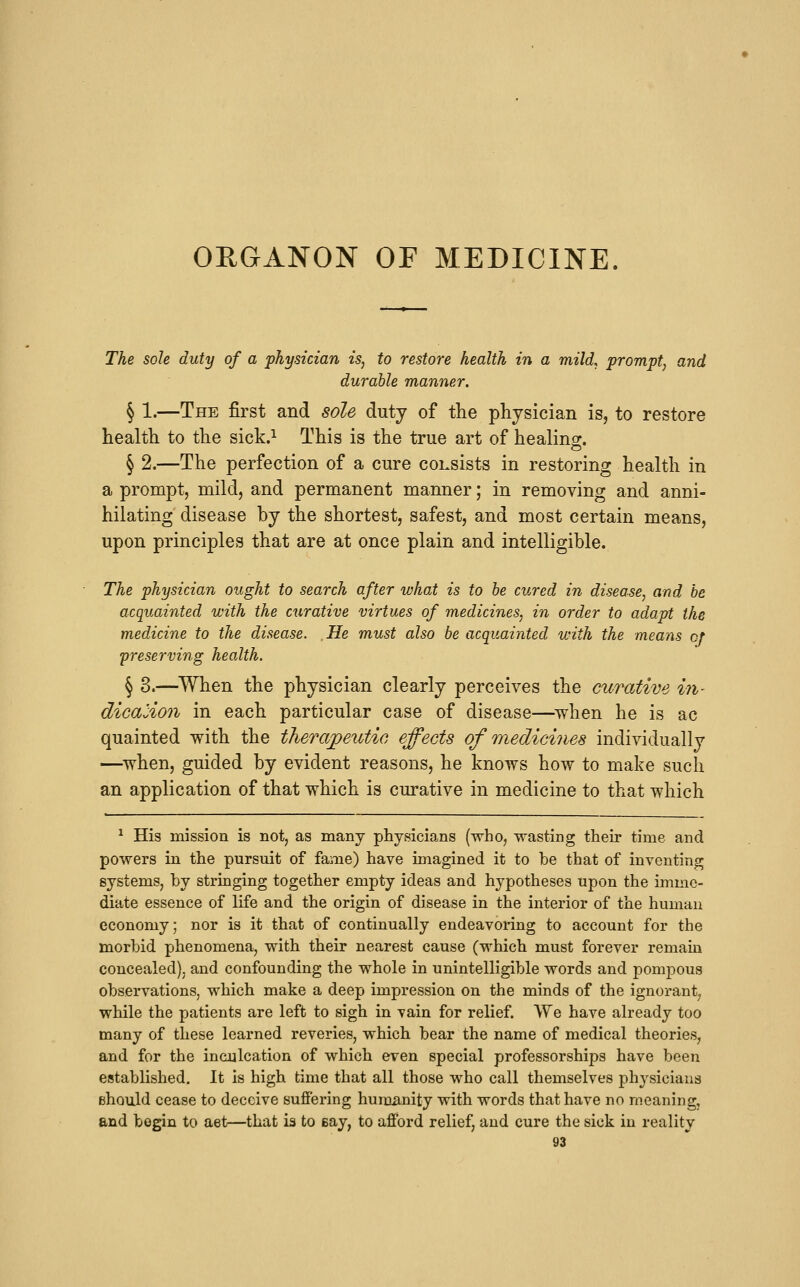 ORGANON OF MEDICINE. The sole duty of a physician is, to restore health in a mild, prompt, and durable manner. § 1.—The first and sole duty of the physician is, to restore health to the sick.^ This is the true art of healinor. § 2.—The perfection of a cure consists in restoring health in a prompt, mild, and permanent manner; in removing and anni- hilating disease by the shortest, safest, and most certain means, upon principles that are at once plain and intelligible. The physician ought to search after what is to be cured in disease, and be acquainted with the curative virtues of medicines, in order to adapt the medicine to the disease. He must also be acquainted with the means of preserving health. § 3.—When the physician clearly perceives the cu7'ative iji- dicalion in each particular case of disease—^when he is ac quainted with the therapetitic effects of medicines individually —when, guided by evident reasons, he knows how to make such an application of that which is curative in medicine to that which ^ His mission is not, as many physicians (who, wasting their time and powers in the pursuit of fame) have imagined it to be that of inventing systems, by stringing together empty ideas and hypotheses upon the imme- diate essence of life and the origin of disease in the interior of the human economy; nor is it that of continually endeavoring to account for the morbid phenomena, with their nearest cause (which must forever remain concealed), and confounding the whole in unintelligible words and pompous observations, which make a deep impression on the minds of the ignorant^ while the patients are left to sigh in vain for relief. We have already too many of these learned reveries, which bear the name of medical theories, and for the inculcation of which even special professorships have been established. It is high time that all those who call themselves physicians ehould cease to deceive suffering humanity with words that have no meaning, and begin to aet—that is to Bay, to afford relief, and cure the sick in reality