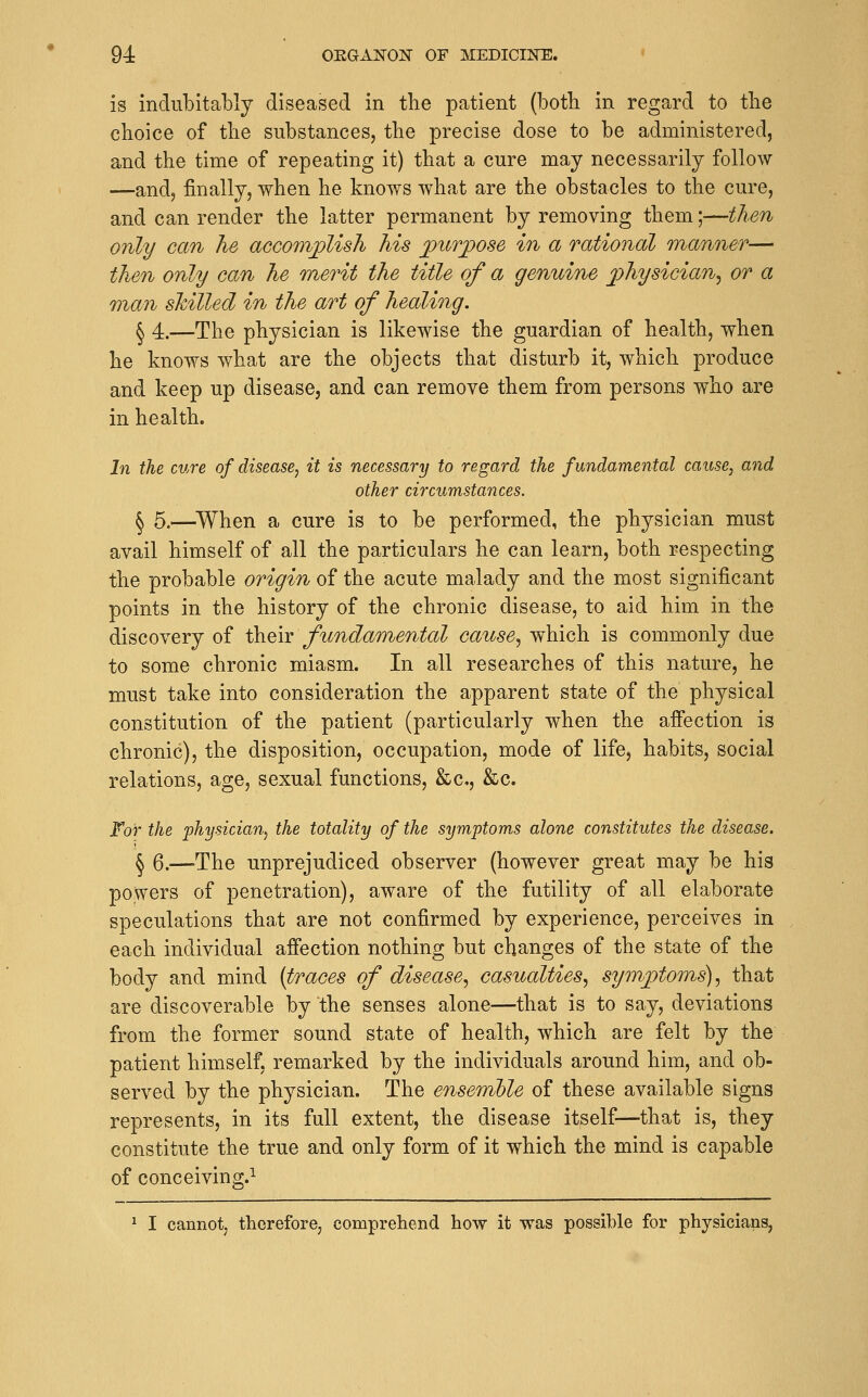 is indubitably diseased in the patient (both in regard to the choice of the substances, the precise dose to be administered, and the time of repeating it) that a cure may necessarily follow —and, finally, when he knows what are the obstacles to the cure, and can render the latter permanent by removing them;—then only can he aGG077iplish his j[)UTpo8e in a rational manner— then only can he merit the title of a genuine physician^ or a man skilled in the art of healing, ^ 4.—The physician is likewise the guardian of health, when he knows what are the objects that disturb it, which produce and keep up disease, and can remove them from persons who are in health. In the cure of disease, it is necessary to regard the fundamental cause, and other circumstances. ^ 5.—^When a cure is to be performed, the physician must avail himself of all the particulars he can learn, both respecting the probable origin of the acute malady and the most significant points in the history of the chronic disease, to aid him in the discovery of their fimdamental cause^ which is commonly due to some chronic miasm. In all researches of this nature, he must take into consideration the apparent state of the physical constitution of the patient (particularly when the affection is chronic), the disposition, occupation, mode of life, habits, social relations, age, sexual functions, &c., &c. For the 'physician, the totality of the symptoms alone constitutes the disease. ^ 6.—The unprejudiced observer (however great may be his powers of penetration), aware of the futility of all elaborate speculations that are not confirmed by experience, perceives in each individual affection nothing but changes of the state of the body and mind {traces of disease^ casualties^ symptoms)^ that are discoverable by the senses alone—that is to say, deviations from the former sound state of health, which are felt by the patient himself, remarked by the individuals around him, and ob- served by the physician. The ensemble of these available signs represents, in its full extent, the disease itself—that is, they constitute the true and only form of it which the mind is capable of conceiving.^ ^ I cannot, therefore, comprehend how it was possible for physicians,