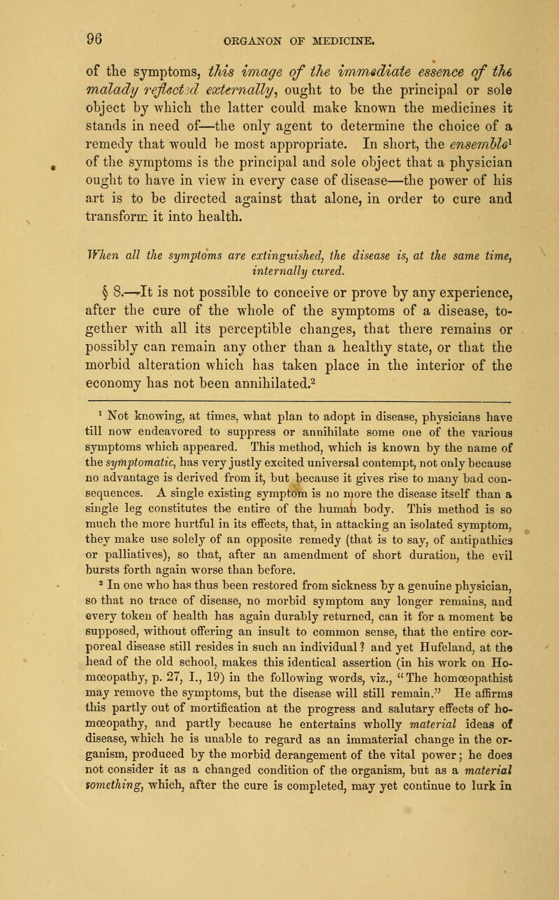 of the symptoms, this image of the immediate essence of the malady refleotid externally^ ought to be the principal or sole object bj which the latter could make known the medicines it stands in need of—the only agent to determine the choice of a remedy that would be most appropriate. In short, the ensemble^ of the symptoms is the principal and sole object that a physician ought to have in view in every case of disease—the power of his art is to be directed against that alone, in order to cure and transform it into health. When all the symptoms are extinguished, the disease is, at the same time, internally cured. § 8.—^It is not possible to conceive or prove by any experience, after the cure of the whole of the symptoms of a disease, to- gether with all its perceptible changes, that there remains or possibly can remain any other than a healthy state, or that the morbid alteration which has taken place in the interior of the economy has not been annihilated.^ ^ Not knowing, at times, what plan to adopt in disease, physicians have till now endeavored to suppress or annihilate some one of the various symptoms which appeared. This method, which is known by the name of the symptomatic, has very justly excited universal contempt, not only because no advantage is derived from it, but because it gives rise to many bad con- sequences. A single existing symptom is no more the disease itself than a single leg constitutes th« entire of the humah body. This method is so much the more hurtful in its effects, that, in attacking an isolated symptom, they make use solely of an opposite remedy (that is to say, of antipathies or palliatives), so that, after an amendment of short duration, the evil bursts forth again worse than before. 2 In one who has thus been restored from sickness by a genuine physician, so that no trace of disease, no morbid symptom any longer remains, and every token of health has again durably returned, can it for a moment be supposed, without offering an insult to common sense, that the entire cor- poreal disease still resides in such an individual 1 and yet Hufeland, at the head of the old school, makes this identical assertion (in his work on Ho- moeopathy, p. 27, I., 19) in the following words, viz.,  The homoeopathist may remove the symptoms, but the disease will still remain.^' He aflBrms this partly out of mortification at the progress and salutary effects of ho- moeopathy, and partly because he entertains wholly material ideas of disease, which he is unable to regard as an immaterial change in the or- ganism, produced by the morbid derangement of the vital power; he does not consider it as a changed condition of the organism, but as a material something, which, after the cure is completed, may yet continue to lurk in