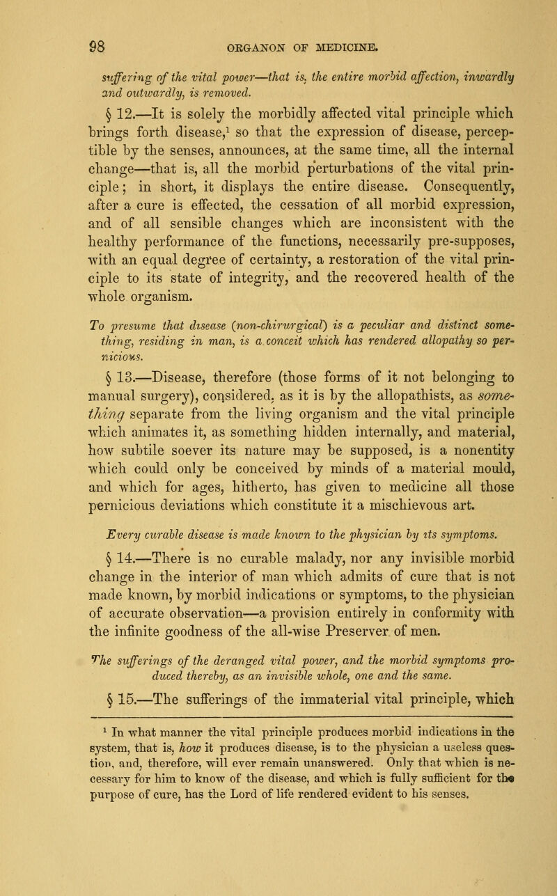 suffering of the vital power—that is, the entire morbid affection, inwardly and outivardly, is removed. § 12.—It is solely the morbidly affected vital principle which brings forth disease,^ so that the expression of disease, percep- tible by the senses, announces, at the same time, all the internal change—that is, all the morbid perturbations of the vital prin- ciple ; in short, it displays the entire disease. Consequently, after a cure is effected, the cessation of all morbid expression, and of all sensible changes which are inconsistent with the healthy performance of the functions, necessarily pre-supposes, with an equal degree of certainty, a restoration of the vital prin- ciple to its state of integrity, and the recovered health of the whole organism. To presume that disease (non-chirurgical) is a peculiar and distinct some' thing, residing in man, is a. conceit which has rendered allopathy so per- nicious. § 13.—Disease, therefore (those forms of it not belonging to manual surgery), corjsidered. as it is by the allopathists, as some- tJdng separate from the living organism and the vital principle which animates it, as something hidden internally, and material, how subtile soever its nature may be supposed, is a nonentity which could only be conceived by minds of a material mould, and which for ages, hitherto, has given to medicine all those pernicious deviations which constitute it a mischievous art. 'Every curable disease is made known to the physician by its symptoms. § 14.—There is no curable malady, nor any invisible morbid change in the interior of man which admits of cure that is not made known, by morbid indications or symptoms, to the physician of accurate observation—a provision entirely in conformity with the infinite goodness of the all-wise Preserver of men. The sufferings of the deranged vital power, and the morbid symptoms pro- duced thereby, as an invisible whole, one and the same. § 15.—The sufferings of the immaterial vital principle, which ^ In what manner the vital principle produces morbid indications in the system, that is, how it produces disease, is to the physician a useless ques- tion, and, therefore, will ever remain unanswered. Only that whicn is ne- cessary for him to know of the disease, and which is fully sufficient for the purpose of cure, has the Lord of life rendered evident to his senses.