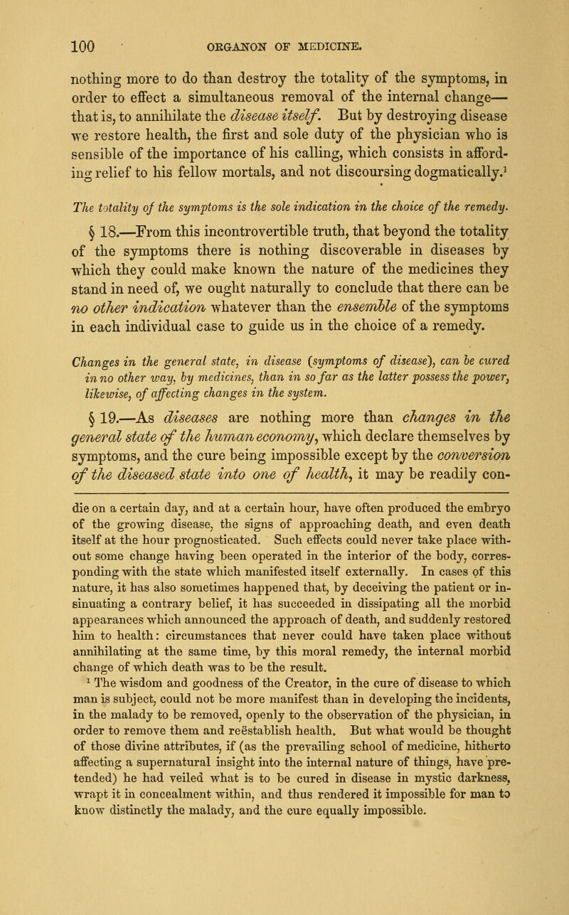 nothing more to do than destroy the totality of the symptoms, in order to effect a simultaneous removal of the internal change— that is, to annihilate the disease itself. But by destroying disease we restore health, the first and sole duty of the physician who is sensible of the importance of his calling, which consists in afford- ing relief to his fellow mortals, and not discoursing dogmatically.^ The totality of the symptoms is the sole indication in the choice of the remedy. § 18.—From this incontrovertible truth, that beyond the totality of the symptoms there is nothing discoverable in diseases by which they could make known the nature of the medicines they stand in need of, we ought naturally to conclude that there can be no other indication whatever than the ensemble of the symptoms in each individual case to guide us in the choice of a remedy. Changes in the general state, in disease (symptoms of disease), can be cured in no other way, by medicines, than in so far as the latter possess the powerj likewise, of affecting changes in the system. § 19.—As diseases are nothing more than changes in the general state cf the human economy.^ which declare themselves by symptoms, and the cure being impossible except by the conversion of the diseased state into one of healthy it may be readily con- die on a certain day, and at a certain hour, have often produced the embryo of the growing disease, the signs of approaching death, and even death itself at the hour prognosticated. Such effects could never take place with- out some change having been operated in the interior of the body, corres- ponding with the state which manifested itself externally. In cases of this nature, it has also sometimes happened that, by deceiving the patient or in- sinuating a contrary belief, it has succeeded in dissipating all the morbid appearances which announced the approach of death, and suddenly restored him to health: circumstances that never could have taken place without annihilating at the same time, by this moral remedy, the internal morbid change of which death was to be the result. ^ l^he wisdom and goodness of the Creator, in the cure of disease to which man is subject, could not be more manifest than in developing the incidents, in the malady to be removed, openly to the observation of the physician, in order to remove them and reestablish health. But what would be thought of those divine attributes, if (as the prevailing school of medicine, hitherto affecting a supernatural insight into the internal nature of things, have pre- tended) he had veiled what is to be cured in disease in mystic darkness, wrapt it in concealment within, and thus rendered it impossible for man to know distinctly the malady, and the cure equally impossible.