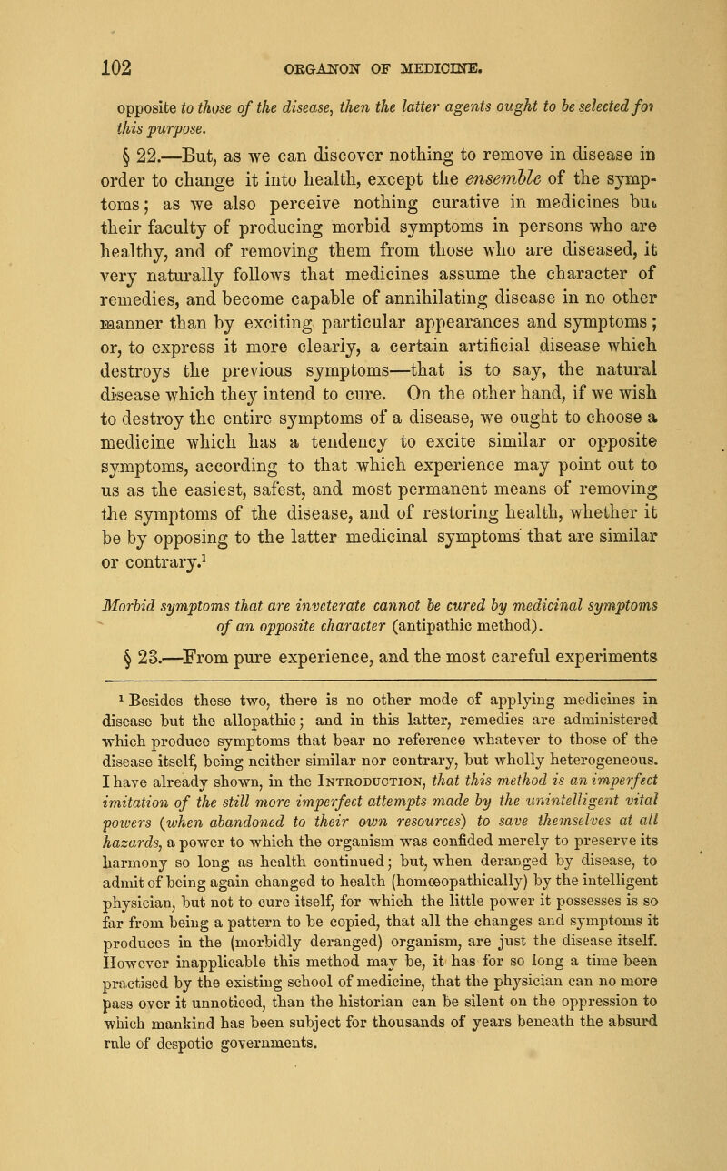 opposite to those of the disease, then the latter agents ought to be selected fat this purpose, § 22.—But, as we can discover nothing to remove in disease in order to change it into health, except the ensemUe of the symp- toms ; as we also perceive nothing curative in medicines but their faculty of producing morbid symptoms in persons who are healthy, and of removing them from those who are diseased, it very naturally follows that medicines assume the character of remedies, and become capable of annihilating disease in no other Manner than by exciting particular appearances and symptoms; or, to express it more clearly, a certain artificial disease which destroys the previous symptoms—that is to say, the natural di-sease which they intend to cure. On the other hand, if we wish to destroy the entire symptoms of a disease, we ought to choose a medicine which has a tendency to excite similar or opposite symptoms, according to that which experience may point out to us as the easiest, safest, and most permanent means of removing the symptoms of the disease, and of restoring health, whether it be by opposing to the latter medicinal symptoms that are similar or contrary.^ Morbid symptoms that are inveterate cannot be cured by medicinal symptoms of an opposite character (antipathic method). § 23.—^From pure experience, and the most careful experiments ^ Besides these two, there is no other mode of applying medicines in disease but the allopathic; and in this latter, remedies are administered which produce symptoms that bear no reference whatever to those of the disease itself, being neither similar nor contrary, but wholly heterogeneous. I have already shown, in the Introduction, that this method is an imperfect imitation of the still more imperfect attempts made by the unintelligent vital 'powers {when abandoned to their own resources) to save themselves at all hazards, a power to which the organism was confided merely to preserve its harmony so long as health continued; but, when deranged by disease, to admit of being again changed to health (homoeopathically) by the intelligent physician, but not to cure itself, for which the little power it possesses is so far from being a pattern to be copied, that all the changes and symptoms it produces in the (morbidly deranged) organism, are just the disease itself. However inapplicable this method may be, it has for so long a time been practised by the existing school of medicine, that the physician can no more pass over it unnoticed, than the historian can be silent on the oppression to which mankind has been subject for thousands of years beneath the absurd rule of despotic governments.