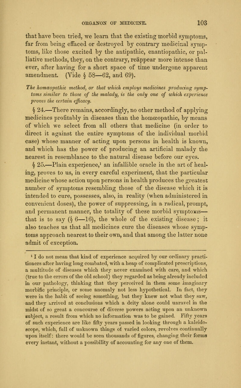 OEGANOX OF MEDICmE. 108 that have been tried, we learn that the existing morbid symptoms, far from being effaced or destroyed by contrary medicinal symp- toms, like those excited by the antipathic, enantiopathic, or pal- liative methods, they, on the contrary, reappear more intense than ever, after having for a short space of time undergone apparent amendment. (A^ide § 58—62, and 69). The homeopathic method, or that which employs medicines producing symp- toms similar to those of the malady, is the only one of which experience proves the certain efficacy. § 24.—There remains, accordingly, no other method of applying medicines profitably in diseases than the homoeopathic, by means of which we select from all others that medicine (in order to direct it against the entire symptoms of the individual morbid case) whose manner of acting upon persons in health is known, and which has the power of producing an artificial malady the nearest in resemblance to the natural disease before our eyes. § 25.—Plain exper;ence,^ an infallible oracle in the art of heal- ing, proves to us, in every careful experiment, that the particular medicine whose action upon persons in health produces the greatest number of symptoms resembling those of the disease which it is intended to cure, possesses, also, in reality (when administered in convenient doses), the power of suppressing, in a radical, prompt, and permanent manner, the totality of these morbid symptoms— that is to say (§ 6—16), the whole of the existing disease; it also teaches us that all medicines cure the diseases whose symp- toms approach nearest to their own, and that among the latter none admit of exception. ^ I do not mean that kind of experience acquired by our ordinary practi- tioners after having long combated, with a heap of complicated prescriptions, a multitude of diseases which they never examined with care, and which (true to the errors of the old school) they regarded as being already included in our Y->fi'thology, thinking that they perceived in them some imaginary morbific principle, or some anomaly not less hypothetical. In fact, they were in the habit of seeing something, but they knew not what they saw, and they arrived at conclusions which a deity alone could unravel in the midst of so great a concourse of diverse powers acting upon an unknown subject, a result from which no information was to be gained. Fifty ^-ears of such experience are like fifty years passed iu looking through a kaleido- scope, which, full of unknown things of varied colors, revolves continually upon itself: there would be seen tliousands of figures, changing their forma every instant, without a possibility of accounting for any one of them.