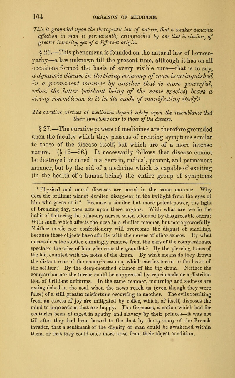 This is grounded upon the therapeutic laiv of nature, that a weaker dynamic affection in man is permanently extinguished by one that is similar, of greater intensity, yet of a different origin. § 26.—This phenomena is founded on the natural law of homoeo- pathy—a law unknown till the present time, although it has on all occasions formed the basis of every visible cure—that is to say, a dynanfiio disease in the living economy of man is extinguished in a permanent manner hy another that is more powerful, when the latter {without heing of the same species) hea/rs a strong resemblance to it in its mode of manifesting itself^ The curative virtues of medicines depend solely upon the resemblance that their symptoms bear to those of the disease. § 27.—The curative powers of medicines are therefore grounded upon the faculty which they possess of creating symptoms similar to those of the disease itself, but which are of a more intense nature. (§ 12—26.) It necessarily follows that disease cannot be destroyed or cured in a certain, radical, prompt, and permanent manner, but by the aid of a medicine which is capable of exciting (in the health of a human being) the entire group of symptoms ^ Physical and moral diseases are cured in the same manner. Why does the brilliant planet Jupiter disappear in the twilight from the eyes of him who gazes at it ? Because a similar but more potent power, the light of breaking day, then acts upon these organs. With what are we in the habit of flattering the olfactory nerves when offended by disagreeable odors? With snufl', which affects the nose in a similar manner, but more powerfully. Neither music nor confectionery will overcome the disgust of smelling, because those objects have affinity with the nerves of other senses. By what means does the soldier cunningly remove from the ears of the compassionate spectator the cries of him who runs the gauntlet? By the piercing tones of the fife, coupled with the noise of the drum. By what means do they drown the distant roar of the enemy's cannon, which carries terror to the heart of the soldier 1 By the deep-mouthed clamor of the big drum. Neither the compassion nor the terror could be suppressed by reprimands or a distribu- tion of brilliant uniforms. In the same manner, mourning and sadness are extinguished in the soul when the news reach us (even though they were false) of a still greater misfortune occurring to another. The evils resulting from an excess of joy are mitigated by coffee, which, of itself, disposes the mind to impressions that are happy. The Germans, a nation which had for centuries been plunged in apathy and slavery by their princes—it was not till after they had been bowed to the dust by the tyranny of the French invader, that a sentiment of the dignity of man could be awakened within them, or that they could once more arise from their abject condition.