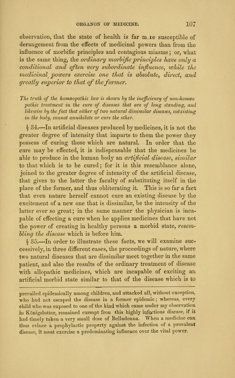 observation, that the state of health is far m.ie susceptible of derangement from the effects of medicinal powers than from the influence of morbific principles and contagious miasms; or, what is the same thing, the ordinary inorhific princij)les have only a conditional and often very subordinate influence, while the medicinal^ j^owers exercise one that is absolute, direct, and greatly suj^erior to that of the former. The truth of the homceopathic law is shown by the inefficiency of non-hom(£o pathic treatment in the cure of diseases that are of long standing, aiid likewise by the fact that either of two natural dissimilar diseases, coexisting in the body, cannot annihilate or cure the other. § 34—In artificial diseases produced by medicines, it is not the greater degree of intensity that imparts to them the power they possess of curing those which are natural. In order that the cm^e may be effected, it is indispensable that the medicines be able to produce in the human body an artificial disease, similar to that which is to be cured; for it is this resemblance alone, joined to the greater degree of intensity of the artificial disease, that gives to the latter the faculty of substituting itself in the place of the former, and thus obliterating it. This is so far a fact that even nature herself cannot cure an existing disease by the excitement of a new one that is dissimilar, be the intensity of the latter ever so great; in the same manner the physician is inca- pable of effecting a cure when he applies medicines that have not the power of creating in healthy persons a morbid state, resem- bling the disease which is before him. § %h.—In order to illustrate these facts, we will examine suc- cessively, in three different cases, the proceedings of nature, where two natural diseases that are dissimilar meet together in the same patient, and also the results of the ordinary treatment of disease with allopathic medicines, which are incapable of exciting an artificial morbid state similar to that of the disease which is to prevailed epidemically among children, and attacked all, without exception, who had not escaped the disease in a former epidemic; whereas, every child who was exposed to one of the kind which came under my observation in Konigslutter, remained exempt fron this highly inffictious disi^ase, if it had timely taken a very small dose of Belladonna. When a medicine can thus evince a prophylactic property against the infection of a prevalent disease, it nmst exercise a prodominatmg influence over the vital power.