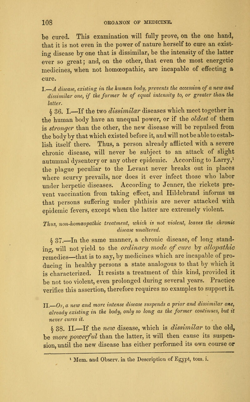be cured. This examination will fully prove, on tlie one hand, that it is not even in the power of nature herself to cure an exist- ing disease by one that is dissimilar, be the intensity of the latter ever so great; and, on the other,, that even the most energetic medicines, when not homoeopathic, are incapable of effecting a cure. , I. A disease, existing in the human body, prevents the accession of a new and dissimilar one, if the former be of equal intensity to, or greater than the latter. § 36. I.—^If the two dissimilar diseases which meet together in the human body have an unequal power, or if the oldest of them is stronger than the other, the new disease will be repulsed from the body by that which existed before it, and will not be able to estab- lish itself there. Thus, a person already afflicted with a severe chronic disease, will never be subject to an attack of slight autumnal dysentery or any other epidemic. According to Larry,i the plague peculiar to the Levant never breaks out in places where scurvy prevails, nor does it ever infect those who labor under herpetic diseases. According to Jenncr, the rickets pre- vent vaccination from taking effect, and Hildebrand informs us that persons suffering under phthisis are never attacked with epidemic fevers, except when the latter are extremely violent. Thus non-hom(Zopathic treatment, which is not violent, leaves the chronic disease unaltered. k 37.—In the same manner, a chronic disease, of long stand- ino- will not yield to the ordinary mode of cure by allopathio remedies—that is to say, by medicines which are incapable of pro- ducing in healthy persons a state analogous to that by which it is characterized. It resists a treatment of this kind, provided it be not too violent, even prolonged during several years. Practice verifies this assertion, therefore requires no examples to support it. II_ Or a new and more intense disease suspends a prior and dissimilar one, already existing in the body, only so long as the former continues, but it never cures it. § 38. II.—^If the new disease, which is dissimilar to the old, be more ■power/id than the latter, it will then cause its suspen- sion, until the new disease has either performed its own course or ^ Mem. and Observ. in tlie Description of Egypt, torn. i.