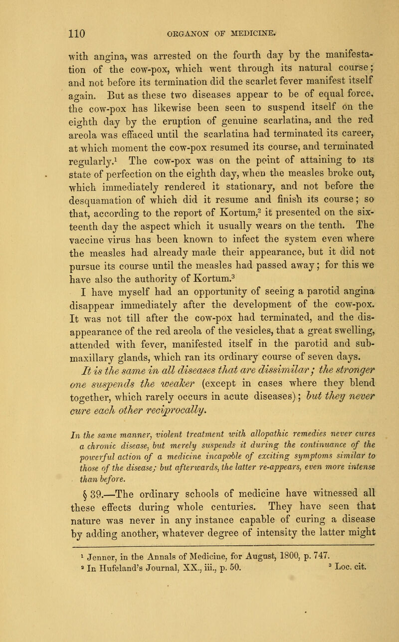 with angina, was arrested on the fourth day by the manifesta- tion of the cow-pox, which went through its natural course; and not before its termination did the scarlet fever manifest itself again. But as these two diseases appear to be of equal force, the cow-pox has likewise been seen to suspend itself on the eighth day by the eruption of genuine scarlatina, and the red areola was effaced until the scarlatina had terminated its career, at which moment the cow-pox resumed its course, and terminated regularly.! The cow-pox was on the point of attaining to its state of perfection on the eighth day, when the measles broke out, which immediately rendered it stationary, and not before the desquamation of which did it resume and finish its course; so that, according to the report of Kortum,^ it presented on the six- teenth day the aspect which it usually wears on the tenth. The vaccine virus has been known to infect the system even where the measles had already made their appearance, but it did not pursue its course until the measles had passed away; for this we have also the authority of Kortum.=^ I have myself had an opportunity of seeing a parotid angina disappear immediately after the development of the cow-pox. It was not till after the cow-pox had terminated, and the dis- appearance of the red areola of the vesicles, that a great swelling, attended with fever, manifested itself in the parotid and sub- maxillary glands, which ran its ordinary course of seven days. It is the same in all diseases that are dissimilar j the stronger one suspends the weaker (except in cases where they blend together, which rarely occurs in acute diseases); hut they never cure each other reciprocally. In the same manner, violent treatment with allopathic remedies never cures a chronic disease.^ but merely suspends it during the continuance of the powerful action of a medicine incapaUe of exciting symptoms similar to those of the disease; hut afterwards, the latter re-appears, even more intense than before. § 39.—The ordinary schools of medicine have witnessed all these effects during whole centuries. They have seen that nature was never in any instance capable of curing a disease by adding another, whatever degree of intensity the latter might ^ Jenner, in the Annals of Medicine, for August, 1800, p. 747. a In Hufeland's Journal, XX., iii., p. 50. ^ Loc. cit.