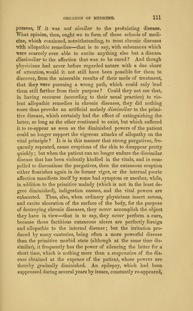 possess, if it was not similar to tlie preexisting disease. What opinion, then, ought we to form of these schools of medi- ciiie, which continued, notwithstanding, to treat chronic diseases 'with allopathic remedies—that is to say, with substances which were scarcely ever able to excite anything else but a diseasb dissimilar to the affection that was to be cured ? And though physicians had never before regarded nature with a due share of attention, would it not still have been possible for them to discover, from the miserable results of their mode of treatment, that they were pursuing a wrong path, which could only lead them still farther from their purpose ? Could they not see that, in having recourse (according to their usual practice) to vio- lent allopathic remedies in chronic diseases, they did nothing more than provoke an artificial malady dissimilar to the primi- tive disease, which certainly had the effect of extinguishing the latter, so long as the other continued to exist, but which suffered it to re-appear as soon as the diminished powers of the patient could no longer support the vigorous attacks of allopathy on the vital principle ? It is in this manner that strong purgatives, fre- quently repeated, cause eruptions of the skin to disappear pretty quickly; but when the patient can no longer endure the dissimilar disease that has been violently kindled in the vitals, and is com- pelled to discontinue the purgatives, then the cutaneous eruption either flourishes again in its former vigor, or the internal psoric affection manifests itself by some bad symptom or another, while, in addition to the primitive malady (which is not in the least de- gree diminished), indigestion ensues, and the vital powers are exhausted. Thus, also, when ordinary physicians insert setons, and excite ulceration of the surface of the body, for the purpose of destroying chronic diseases, they never accomplish the object they have in view—that is to say, they never perform a cure, because those factitious cutaneous ulcers are perfectly foreign and allopathic to the internal disease; but the irritation pro- duced by many cauteries, being often a more powerful disease than the primitive morbid state (although at the same time dis- similar), it frequently has the power of silencing the latter for a short time, which is nothing more than a suspension of the dis- ease obtained at the expense of the patient, whose powers are thereby gradually diminished. An epilepsy, which had been suppressed daring several years by issues, constantly re-appeared,