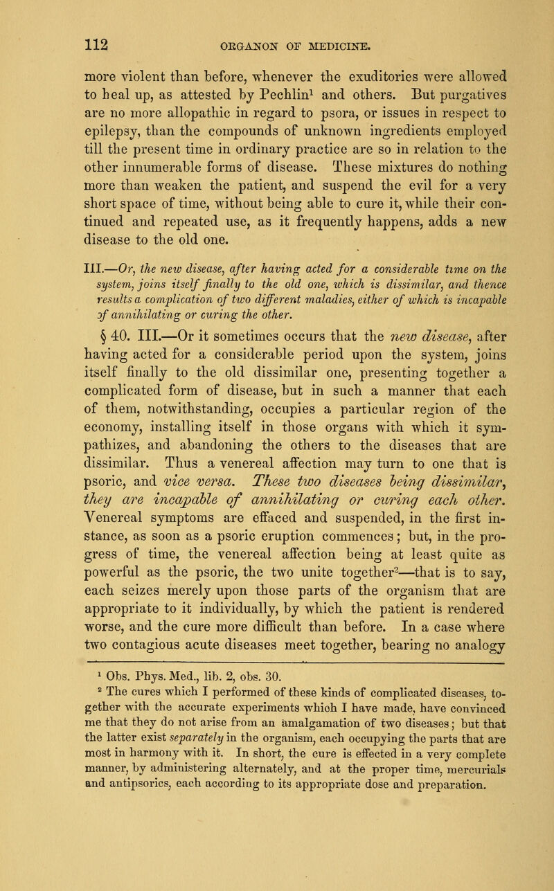 more violent than before, whenever the exuditories were allowed to heal up, as attested by Pechlin^ and others. But purgatives are no more allopathic in regard to psora, or issues in respect to epilepsy, than the compounds of unknown ingredients employed till the present time in ordinary practice are so in relation to the other innumerable forms of disease. These mixtures do nothing more than weaken the patient, and suspend the evil for a very short space of time, without being able to cure it, while their con- tinued and repeated use, as it frequently happens, adds a new disease to the old one. III.—Or^ the new disease^ after having acted for a considerable time on the system, joins itself finally to the old one, which is dissimilar, and thence results a complication of two different maladies, either of which is incapable of annihilating or curing the other. § 40. III.—Or it sometimes occurs that the new disease, after having acted for a considerable period upon the system, joins itself finally to the old dissimilar one, presenting together a complicated form of disease, but in such a manner that each of them, notwithstanding, occupies a particular region of the economy, installing itself in those organs with which it sym- pathizes, and abandoning the others to the diseases that are dissimilar. Thus a venereal affection may turn to one that is psoric, and vice versa. These two diseases heing dissimilar^ they are incapable of annihilating or curing each other. Venereal symptoms are effaced and suspended, in the first in- stance, as soon as a psoric eruption commences; but, in the pro- gress of time, the venereal affection being at least quite as powerful as the psoric, the two unite together^—that is to say, each seizes merely upon those parts of the organism that are appropriate to it individually, by which the patient is rendered worse, and the cure more difficult than before. In a case where two contagious acute diseases meet together, bearing no analogy 1 Obs. Phys. Med., lib. 2, obs. 30. 2 The cures which I performed of these kinds of complicated diseases, to- gether with the accurate experiments which I have made, have convinced me that they do not arise from an amalgamation of two diseases; but that the latter exist separately in the organism, each occupying the parts that are most in harmony with it. In short, the cure is effected in a very complete manner, by administering alternately, and at the proper time, mercurials and antipsorics, each according to its appropriate dose and preparation.