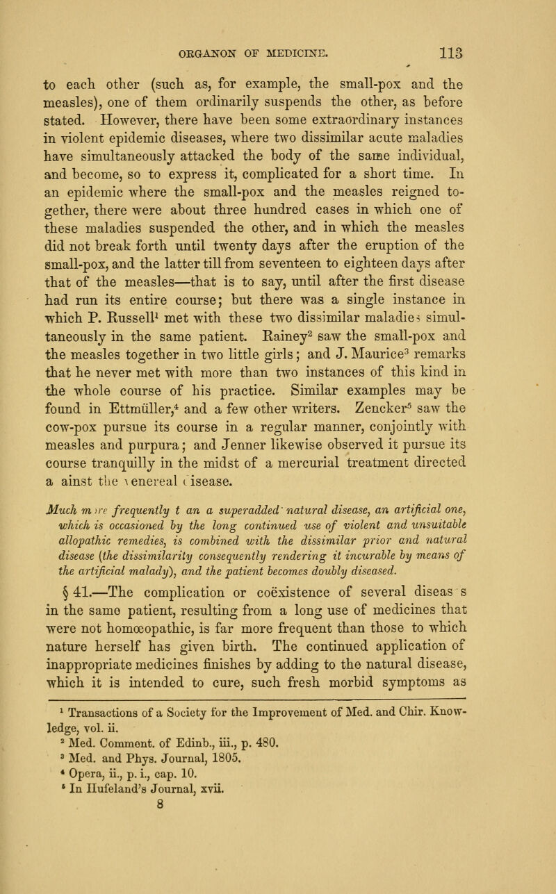 to eacli other (sucli as, for example, tlie small-pox and tlie measles), one of them ordinarily suspends the other, as before stated. However, there have been some extraordinary instances in violent epidemic diseases, where two dissimilar acute maladies have simultaneously attacked the body of the same individual, and become, so to express it, complicated for a short time. In an epidemic where the small-pox and the measles reigned to- gether, there were about three hundred cases in which one of these maladies suspended the other, and in which the measles did not break forth until twenty days after the eruption of the small-pox, and the latter till from seventeen to eighteen days after that of the measles—that is to say, until after the first disease had run its entire course; but there was a single instance in which P. RusselP met with these two dissimilar maladies simul- taneously in the same patient. Rainey^ saw the small-pox and the measles together in two little girls; and J. Maurice^ remarks that he never met with more than two instances of this kind in the whole course of his practice. Similar examples may be found in Ettmiiller,* and a few other writers. Zencker^ saw the cow-pox pursue its course in a regular manner, conjointly with measles and purpura; and Jenner likewise observed it pursue its course tranquilly in the midst of a mercurial treatment directed a ainst the ^enereal cisease. Much mire frequently t an a superadded' natural disease, an artificial one, which is occasioned by the long continued use of violent and unsuitable allopathic remedies, is combined with the dissimilar prior and natural disease {the dissimilarity consequently rendering it incurable by means of the artificial malady'), and the patient becomes doubly diseased. § 41.—The complication or coexistence of several diseas s in the same patient, resulting from a long use of medicines that were not homoeopathic, is far more frequent than those to which nature herself has given birth. The continued application of inappropriate medicines finishes by adding to the natural disease, which it is intended to cure, such fresh morbid symptoms as ^ Transactions of a Society for the Improvement of Med. and Chir. Know- ledge, vol. ii. ^ Med. Comment, of Edinb., iii., p. 480. 3 Med. and Phys. Journal, 1805, * Opera, ii., p. i., cap. 10. • In Ilufeland's Journal, xvii. 8
