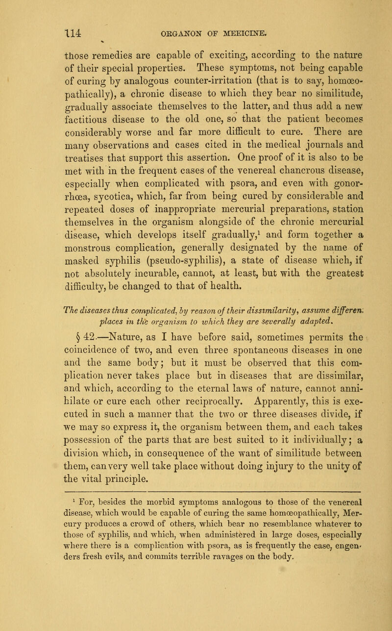 those remedies are capable of exciting, according to the nature of their special properties. These symptoms, not being capable of curing by analogous counter-irritation (that is to say, homoeo- pathically), a chronic disease to which they bear no similitude, gradually associate themselves to the latter, and thus add a new factitious disease to the old one, so that the patient becomes considerably worse and far more difficult to cure. There are many observations and cases cited in the medical journals and treatises that support this assertion. One proof of it is also to be met with in the frequent cases of the venereal chancrous disease, especially when complicated with psora, and even with gonor- rhoea, sycotica, w^hich, far from being cured by considerable and repeated doses of inappropriate mercurial preparations, station themselves in the organism alongside of the chronic mercurial disease, which develops itself gradually,^ and form together a monstrous complication, generally designated by the name of masked syphilis (pseudo-syphilis), a state of disease which, if not absolutely incurable, cannot, at least, but with the greatest difficulty, be changed to that of health. The diseases thus complicated, hy reason of their dissimilarity, assume differen'. places in the organism to which they are severally adapted, § 42.—Nature, as I have before said, sometimes permits the coincidence of two, and even three spontaneous diseases in one and the same bodv; but it must be observed that this com- plication never takes place but in diseases that are dissimilar, and which, according to the eternal laws of nature, cannot anni- hilate or cure each other reciprocally. Apparently, this is exe- cuted in such a manner that the two or three diseases divide, if we may so express it, the organism between them, and each takes possession of the parts that are best suited to it individually; a division which, in consequence of the want of similitude between them, can very well take place without doing injury to the unity of the vital principle. ^ For, besides the morbid symptoms analogous to those of the venereal disease, which would be capable of curing the same homoeopathically, Mer- cury produces a crowd of others, which bear no resemblance whatever to those of syphilis, and which, when administered in large doses, especially where there is a complication with psora, as is frequently the case, engen' ders fresh evils, and commits terrible ravages on the body.