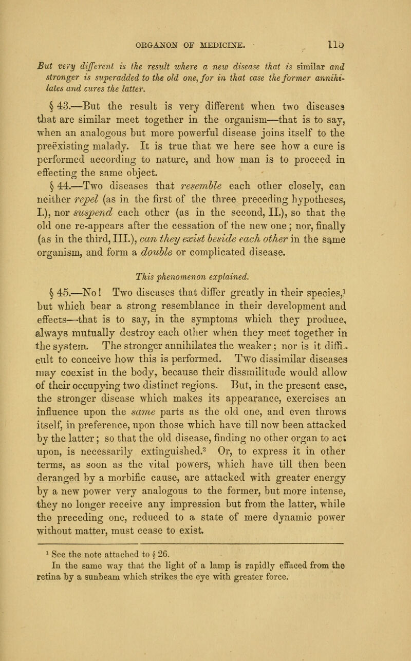 OKGAifON OF MEDICEfE. • llO But very different is the result where a new disease that is similar and stronger is superadded to the old one, for in that case the former annihi- lates and cures the latter. § 43.—But the result is very different when two diseases that are similar meet together in the organism—that is to say, when an analogous but more powerful disease joins itself to the preexisting malady. It is true that we here see how a cure is performed according to nature, and how man is to proceed in effecting the same object. § 44.—Two diseases that resemble each other closely, can neither rej)el (as in the first of the three preceding hypotheses, I.), nor suspend each other (as in the second, II.), so that the old one re-appears after the cessation of the new one; nor, finally (as in the third, HI.)? <^<^*^^^ ^^^y exist heside each other in the s^me organism, and form a double or complicated disease. This phenomenon explained. § 45.—^No! Two diseases that differ greatly in their species,^ but which bear a strong resemblance in their development and effects—that is to say, in the symptoms which they produce, always mutually destroy each other when they meet together in the system. The strong-er annihilates the weaker; nor is it diffi- cult to conceive how this is performed. Two dissimilar diseases may coexist in the body, because their dissrailitude would allow of their occupying two distinct regions. But, in the present case, the stronger disease which makes its appearance, exercises an influence upon the same parts as the old one, and even throws itself, in preference, upon those which have till now been attacked by the latter; so that the old disease, finding no other organ to act upon, is necessarily extinguished.^ Or, to express it in other terms, as soon as the vital powers, which have till then been deranged by a morbific cause, are attacked with greater energy by a new power very analogous to the former, but more intense, they no longer receive any impression but from the latter, while the preceding one, reduced to a state of mere dynamic power without matter, must cease to exist. ^ See the note attached to ^ 26. In the same way that the light of a lamp is rapidly effaced from the retina by a sunbeam which strikes the eye with greater force.