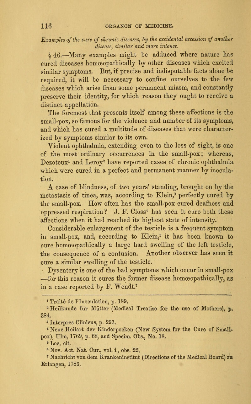 Examples of the cure of chronic diseases, by the accidental accession of another disease, similar and more intense. ^ 46.—Many examples might be adduced where nature has cured diseases homoeopathically by other diseases which excited similar symptoms. But, if precise and indisputable facts alone be required, it will be necessary to confine ourselves to the few diseases which arise from some permanent miasm, and constantly preserve their identity, for which reason they ought to receive a distinct appellation. The foremost that presents itself among these affections is the small-pox, so famous for the violence and number of its symptoms, and which has cured a multitude of diseases that were character- ized by symptoms similar to its own. Violent ophthalmia, extending even to the loss of sight, is one of the most ordinary occurrences in the small-pox; whereas, Dezoteux^ and Leroy^ have reported cases of chronic ophthalmia which were cured in a perfect and permanent manner by inocula- tion. A case of blindness, of two years' standing, brought on by the metastasis of tinea, was, according to Kleiii,^ perfectly cured by the small-pox. How often has the small-pox cured deafness and oppressed respiration ? J. F. Closs* has seen it cure both these affections when it had reached its highest state of intensity. Considerable enlargement of the testicle is a frequent symptom in small-pox, and, according to Klein,^ it has been known to cure homoeopathically a large hard swelling of the left testicle, the consequence of a contusion. Another observer has seen it cure a similar swelling of the testicle. Dysentery is one of the bad symptoms which occur in small-pox —^for this reason it cures the former disease homoeopathically, as in a case reported by F. Wendt.^ * Traite de I'lnoculation, p. 18^. * Heilknnde fiir Mutter (Medical Treatise for the use of Mothers), p. 384. 3 Interpres Clinicus, p. 293. * Neue Heilart dor Kinderpocken (New System for the Cure of Small- pox), Ulm, 1769, p. 68j and Specim. Obs., No. 18. *Loo. cit. ^ Nov. Act. Nat. Cur., vol. i., obs. 22. ' Nachricht von dem Krankeninstitut (Directions of the Medical Board) zu Erlangen, 1783.