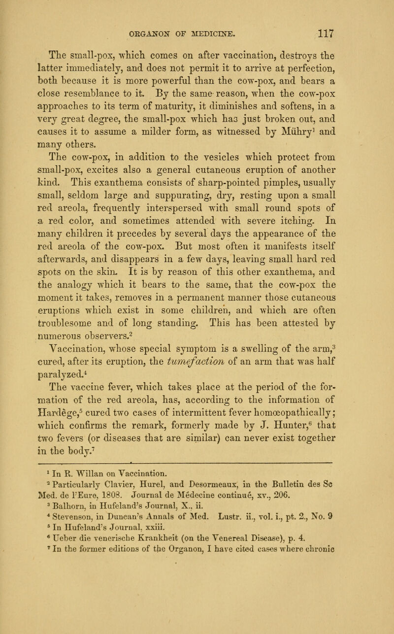 The small-pox, whicli comes on after vaccination, destroys tlie latter immediately, and does not permit it to arrive at perfection, both because it is more powerful than the cow-pox, and bears a close resemblance to it. By the same- reason, when the cow-pox approaches to its term of maturity, it diminishes and softens, in a very great degree, the small-pox which has just broken out, and causes it to assume a milder form, as witnessed by Miihry^ and many others. The cow-pox, in addition to the vesicles which protect from small-pox, excites also a general cutaneous eruption of another kind. This exanthema consists of sharp-pointed pimples, usually small, seldom large and suppurating, dry, resting upon a small red areola, frequently interspersed with small round spots of a red color, and sometimes attended with severe itching. In many children it precedes by several days the appearance of the red areola of the cow-pox. But most often it manifests itself afterwards, and disappears in a few days, leaving small hard red spots on the skiru It is by reason of this other exanthema, and the analogy which it bears to the same, that the cow-pox the moment it takes, removes in a permanent manner those cutaneous eruptions which exist in some children, and which are often troublesome and of long standing. This has been attested by numerous observers.^ Vaccination, whose special symptom is a swelling of the arm,^ cured, after its eruption, the tumefaction of an arm that was half paralyzed,^ The vaccine fever, which takes place at the period of the for- mation of the red areola, has, according to the information of Har-dege,^ cured two cases of intermittent fever homoeopathically; which confirms the remark, formerly made by J. Hunter,^ that two fevers (or diseases that are similar) can never exist together in the body,'' ^ In R. Willan on Vaccination. ^ Particularly Clavier, Hurel, and Desormeaux, in the Bulletin des Sc Med. de PEure, 1808. Journal de Medecine continue, xv., 206. ^ Balhorn, in Hufeland's Journal, X., ii. * Stevenson, in Duncan^s Annals of Med. Lustr. ii., vol. i., pt. 2., No. 9 * In Ilufeland's Journal, xxiii. * Ueber die veneriscbe Krankheit (on the Venereal Disease), p. 4. * In the former editions of the Organon, I have cited cases where chronic