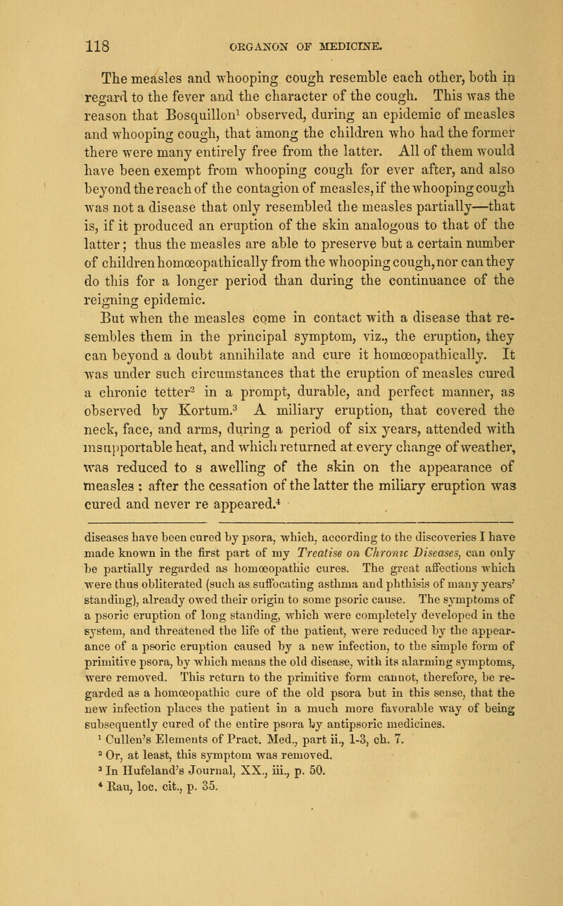 The measles and whooping cough resemble each other, both ip regard to the fever and the character of the cough. This was the reason that Bosquillon^ observed, during an epidemic of measles and whooping cough, that among the children who had the former there were many entirely free from the latter. All of them would have been exempt from whooping cough for ever after, and also beyond the reach of the contagion of measles, if the whooping cough was not a disease that only resembled the measles partially—that is, if it produced an eruption of the skin analogous to that of the latter; thus the measles are able to preserve but a certain number of children homoeopathically from the whooping cough, nor can they do this for a longer period than during the continuance of the reigning epidemic. But when the measles come in contact with a disease that re- sembles them in the principal symptom, viz., the eruption, they can beyond a doubt annihilate and cure it homoeopathically. It was under such circumstances that the eruption of measles cured a chronic tetter^ in a prompt, durable, and perfect manner, as observed by Kortum.^ A miliary eruption, that covered the neck, face, and arms, during a period of six years, attended with msupportable heat, and which returned at. every change of weather, was reduced to s awelling of the skin on the appearance of measles : after the cessation of the latter the miliary eruption was cured and never re appeared.* diseases have been cured by psora, whichj according to the discoveries I have made known in the first part of my Treatise on Chroiiic Diseases, can only be partially regarded as homoeopathic cures. The great affections which were thus obliterated (such as suffocating asthma and phthisis of many years^ standing), already owed their origin to some psoric cause. The symptoms of a psoric eruption of long standing, which were completely developed in the system, and threatened the life of the patient, were reduced by the appear- ance of a psoric eruption caused by a new infection, to the simple form of primitive psora, by which means the old disease, with its alarming symptoms, were removed. This return to the primitive form cannot, therefore, be re- garded as a homoeopathic cure of the old psora but in this sense, that the new infection places the patient in a much more favorable way of being subsequently cured of the entire psora by antipsoric medicines. ^ CuUen's Elements of Pract. Med., part ii., 1-3, ch, 7. 2 Or, at least, this symptom was removed. ^ In Hufeland's Journal, XX., iii., p. 50. * Eau, loc. cit., p. 35.