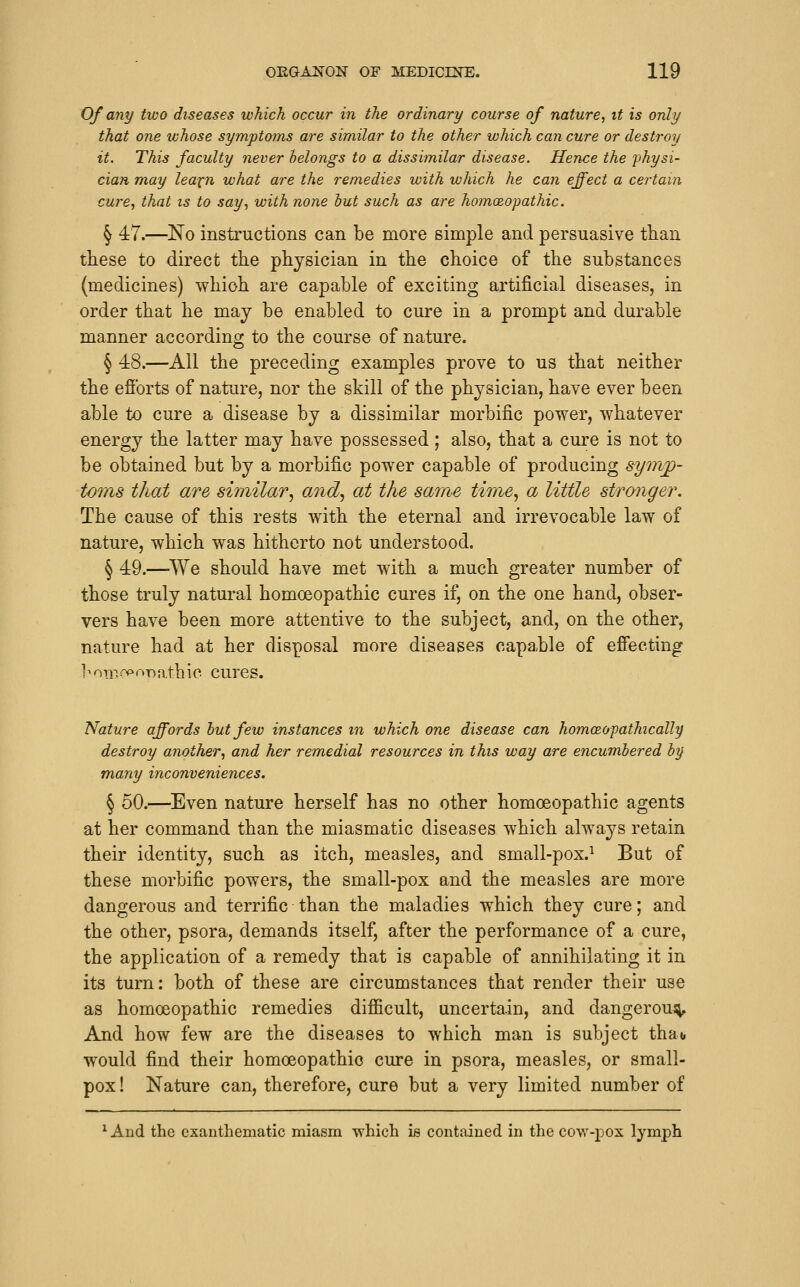 Of any two diseases which occur in the ordinary course of nature, it is only that one ivhose symptoms are similar to the other which can cure or destroy it. This faculty never belongs to a dissimilar disease. Hence the 'physi- cian may lea^n what are the remedies with which he can effect a certain cure, that is to say, with none hut such as are homoeopathic. ^ 47.—No instructions can be more simple and persuasive than these to direct the physician in the choice of the substances (medicines) which are capable of exciting artificial diseases, in order that he may be enabled to cure in a prompt and durable manner according to the course of nature. § 48.—All the preceding examples prove to us that neither the efibrts of nature, nor the skill of the physician, have ever been able to cure a disease by a dissimilar morbific power, whatever energy the latter may have possessed; also, that a cure is not to be obtained but by a morbific power capable of producing symp- toms that are similar.^ and, at the same time^ a little stronger. The cause of this rests with the eternal and irrevocable law of nature, which was hitherto not understood. § 49.—^We should have met with a much greater number of those truly natural homoeopathic cures if, on the one hand, obser- vers have been more attentive to the subject, and, on the other, nature had at her disposal more diseases capahle of effecting hon'!^'»'nathic cures. Nature affords hut few instances m which one disease can homceopathically destroy another, and her remedial resources in this way are encumhered hy many inconveniences. § 60.—Even nature herself has no other homoeopathic agents at her command than the miasmatic diseases which always retain their identity, such as itch, measles, and small-pox.^ But of these morbific powers, the small-pox and the measles are more dangerous and terrific than the maladies which they cure; and the other, psora, demands itself, after the performance of a cure, the application of a remedy that is capable of annihilating it in its turn: both of these are circumstances that render their use as homoeopathic remedies difficult, uncertain, and dangeroui^ And how few are the diseases to which man is subject thao would find their homoeopathic cure in psora, measles, or small- pox! Nature can, therefore, cure but a very limited number of ^ And the exanthematic miasm which is contained in the cow-pox lymph