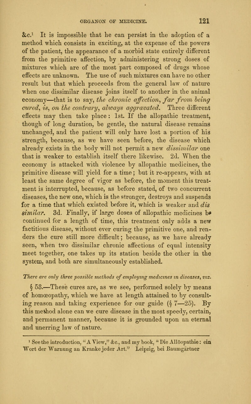 &c.^ It is impossible tliat lie can persist in the adoption of a method which consists in exciting, at the expense of the powers of the patient, the appearance of a morbid state entirely different from the primitive affection, by administering strong doses of mixtures which are of the most part composed of drugs whose effects are unknown. The use of such mixtures can have no other result but that which proceeds from the general law of nature when one dissimilar disease joins itself to another in the animal economy—that is to say, the chronic affection^ far from leing cured^ is, on the contrary, always aggravated. Three different effects may then take place : 1st. If the allopathic treatment, though of long duration, be gentle, the natural disease remains unchanged, and the patient will only have lost a portion of his strength, because, as we have seen before, the disease which already exists in the body will not permit a new dissimilar one that is weaker to establish itself there likewise. 2d. When the economy is attacked with violence by allopathic medicines, the primitive disease will yield for a time; but it re-appears, with at least the same degree of vigor as before, the moment this treat- ment is interrupted, because, as before stated, of two concurrent diseases, the new one, which is the stronger, destroys and suspends for a time that which existed before it, which is weaker and dis similar. 3d. Finally, if large doses of allopathic medicines b^ continued for a length of time, this treatment only adds a new factitious disease, without ever curing the primitive one, and ren- ders the cure still more difficult; because, as we have already seen, when two dissimilar chronic affections of equal intensity meet together, one takes up its station beside the other in the system, and both are simultaneously established. There are only three possible methods of employing medicines m diseases, viz. § 58.—These cures are, as we see, performed solely by means of homoeopathy, which we have at length attained to by consult- ing reason and taking experience for our guide (§ 7—25). By this method alone can we cure disease in the most speedy, certain, and permanent manner, because it is grounded upon an eternal and unerring law of nature. ^ Seethe introduction, A View/' &c., and my book,  Die Alloopathie: ein Wort der Warnung an Kranke jeder Art. Leipzig, bei Baumgartner