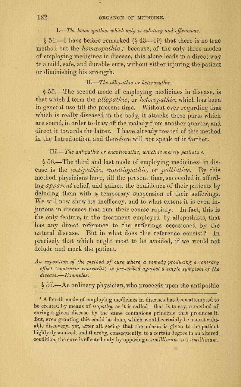 1.— The homcRopathic, which only is salutary and efficacious. § 54—I have before remarked (§ 43—49) that there is no true method but the homoeoj^athic ^' because, of the only three modes of employing medicines in disease, this alone leads in a direct way to a mild, safe, and durable cure, without either injuring the patient or diminishing his strength. II.—The allopathic or heterovathic. § 55.—The second mode of employing medicines in disease, is that which I term the allopathic, or heteropathio, which has been in general use till the present time. Without ever regarding that which is really diseased in the body, it attacks those parts which are sound, in order to draw off the malady from another quarter, and direct it towards the latter. I have already treated of this method in the Introduction, and therefore will not speak of it farther. III.—The antipathic or enantiopathic, which is merely palliative. § 56.—^The third and last mode of employing medicines^ in dis- ease is the antipathic, enantiopathic, or palliative. By this method, physicians have, till the present time, succeeded in afford- ing apparent relief, and gained the confidence of their patients by deluding them with a temporary suspension of their sufferings. We will now show its inefiicacy, and to Avhat extent it is even in- jurious in diseases that run their course rapidly. In fact, this is the only feature, in the treatment employed by allopathists, that has any direct reference to the sufferings occasioned by the natural disease. But in what does this reference consist? In precisely that which ought most to be avoided, if we would not delude and mock the patient. An exposition of the method of cure where a remedy producing a contrary effect {contraria contrariis) is prescribed against a single symptom of the disease.—Examples. § 57.—An ordinary physician, who proceeds upon the antipathic * A fourth mode of employing medicines in diseases has been attempted to be created by means of isopathy, as it is called—that is to say, a method of curing a given disease by the same contagious principle that produces it. But. even granting this could be done, which would certainly be a most valu- able discovery, yet, after all, seeing that the miasm is given to the patient highly dynamized, and thereby, consequently, to a certain degree in an altered, condition, the cure is effected only by opposing a simillimum to a simillimum.