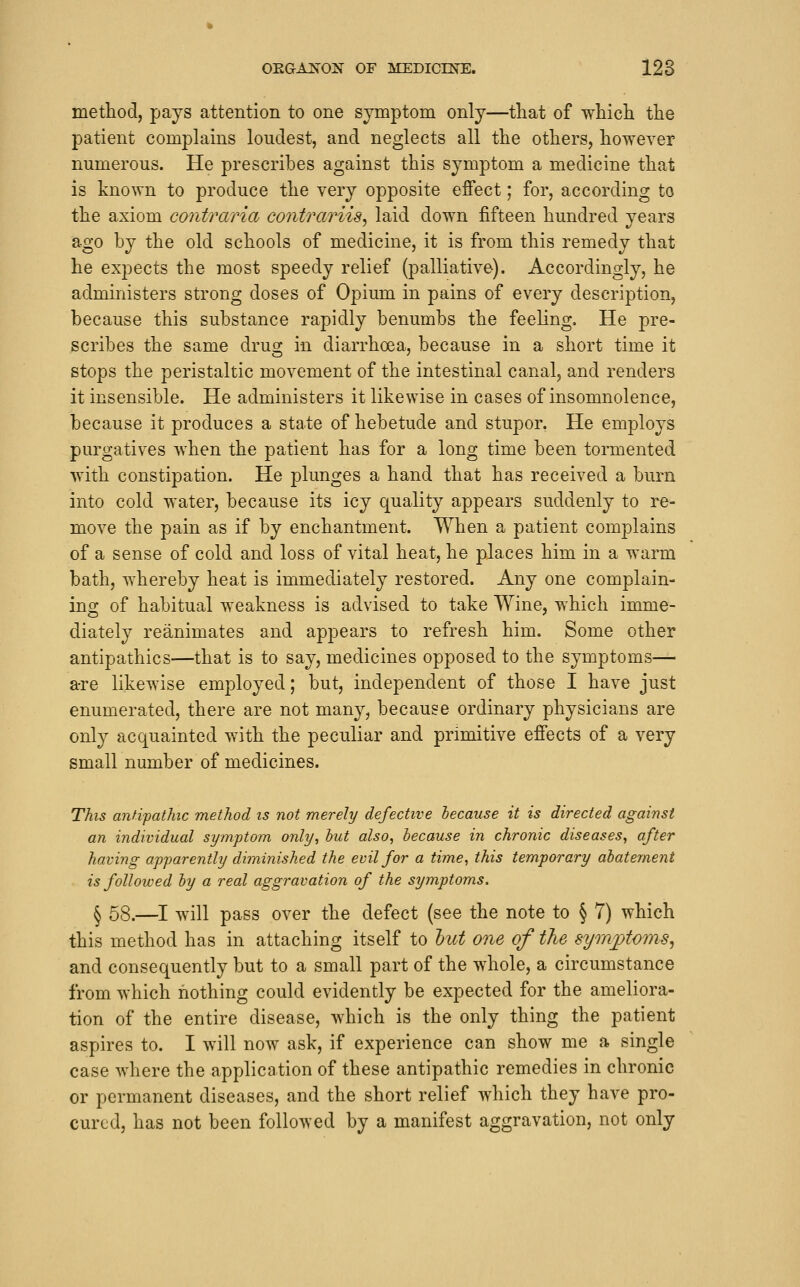 method, pays attention to one symptom only—that of which the patient complains loudest, and neglects all the others, however numerous. He prescribes against this symptom a medicine that is known to produce the very opposite effect; for, according to the axiom contraria contrariis^ laid down fifteen hundred years ago by the old schools of medicine, it is from this remedy that he expects the most speedy relief (palliative). Accordingly, he administers strong doses of Opium in pains of every description, because this substance rapidly benumbs the feeling. He pre- scribes the same drug in diarrhoea, because in a short time it stops the peristaltic movement of the intestinal canal, and renders it insensible. He administers it likewise in cases of insomnolence, because it produces a state of hebetude and stupor. He employs purgatives when the patient has for a long time been tormented with constipation. He plunges a hand that has received a burn into cold water, because its icy quality appears suddenly to re- move the pain as if by enchantment. When a patient complains of a sense of cold and loss of vital heat, he places him in a warm bath, whereby heat is immediately restored. Any one complain- ing of habitual weakness is advised to take Wine, which imme- diately reanimates and appears to refresh him. Some other antipathies—that is to say, medicines opposed to the symptoms— a-re likewise employed; but, independent of those I have just enumerated, there are not many, because ordinary physicians are only acquainted with the peculiar and primitive effects of a very small number of medicines. This anfipathic method is not merely defective hecause it is directed against an individual symptom only, but also, hecause in chronic diseases, after having apparently diminished the evil for a time, this temporary abatement is followed by a real aggravation of the symptoms. ^ 58.—I will pass over the defect (see the note to § 7) which this method has in attaching itself to hut one of the symptoms, and consequently but to a small part of the whole, a circumstance from which nothing could evidently be expected for the ameliora- tion of the entire disease, which is the only thing the patient aspires to. I will now ask, if experience can show me a single case where the application of these antipathic remedies in chronic or permanent diseases, and the short relief which they have pro- cured, has not been followed by a manifest aggravation, not only