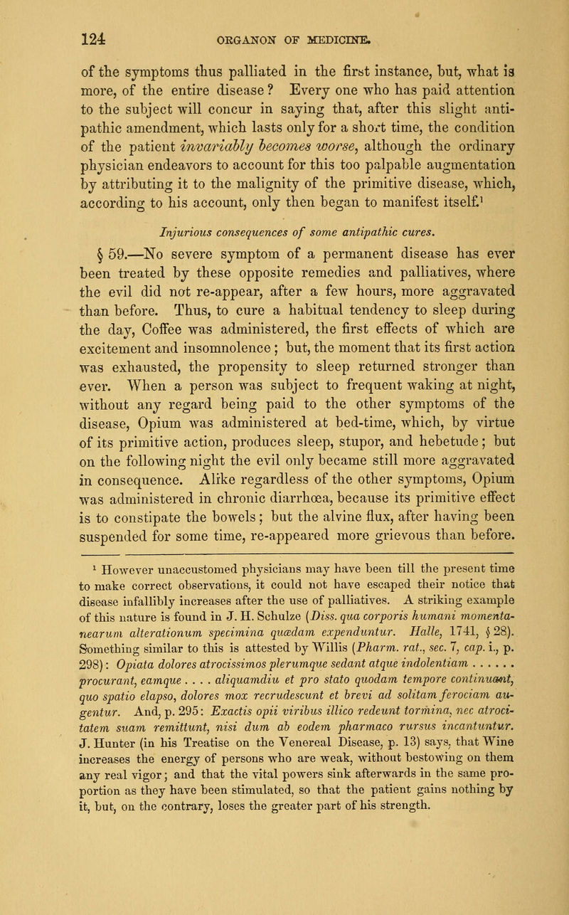 of the symptoms thus palliated in the firat instance, but, what 13 more, of the entire disease ? Every one who has paid attention to the subject will concur in saying that, after this slight anti- pathic amendment, which lasts only for a shox't time, the condition of the patient invariably hecomes worse^ although the ordinary physician endeavors to account for this too palpable augmentation by attributing it to the malignity of the primitive disease, which, according to his account, only then began to manifest itself^ Injurious consequences of some antipathic cures. § 59.—^No severe symptom of a permanent disease has ever been treated by these opposite remedies and palliatives, where the evil did not re-appear, after a few hours, more aggravated than before. Thus, to cure a habitual tendency to sleep during the day. Coffee was administered, the first effects of which are excitement and insomnolence; but, the moment that its first action was exhausted, the propensity to sleep returned stronger than ever. When a person was subject to frequent waking at night, without any regard being paid to the other symptoms of the disease. Opium was administered at bed-time, which, by virtue of its primitive action, produces sleep, stupor, and hebetude; but on the following night the evil only became still more aggravated in consequence. Alike regardless of the other symptoms. Opium was administered in chronic diarrhoea, because its primitive effect is to constipate the bowels; but the alvine flux, after having been suspended for some time, re-appeared more grievous than before. ^ However unaccustomed physicians may have been till the present time to make correct observations, it could not have escaped their notice that disease infallibly increases after the use of palliatives. A striking example of this nature is found in J. H. Schulze [Diss, qua corporis humani momenta- nearum alterationum specimina qucedam expenduntur. Halle, 1741, § 28). Something similar to this is attested by Willis [Pharm. rat., sec. 7, cap. i., p. 298): Opiata dolores atrocissimos plerumque sedant atque indolentiam procurant, eamque .... aliquamdiu et pro stato quodam tempore continucmt, quo spatio elapso, dolores mox recrudescunt et hrevi ad solitam ferociam au- gentur. And, p. 295: Exactis opii viribus illico redeunt tormina, nee atroci- tatem suam remittunt, nisi dum ah eodem pharmaco rursus incantuntur. J. Hunter (in his Treatise on the Venereal Disease, p. 13) says, that Wine increases the energy of persons who are weak, without bestowing on them any real vigor; and that the vital powers sink afterwards in the same pro- portion as they have been stimulated, so that the patient gains nothing by it, but, on the contrary, loses the greater part of his strength.