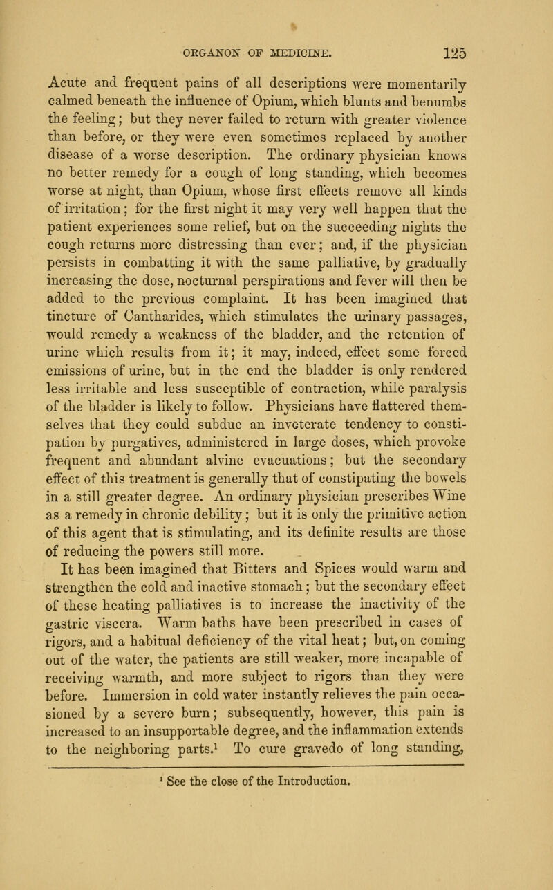 Acute and frequent pains of all descriptions were momentarily calmed beneath the influence of Opium, which blunts and benumbs the feeling; but they never failed to return with greater violence than before, or they were even sometimes replaced by another disease of a worse description. The ordinary physician knows no better remedy for a cough of long standing, which becomes worse at night, than Opium, whose first efiects remove all kinds of irritation; for the first night it may very well happen that the patient experiences some relief, but on the succeeding nights the cough returns more distressing than ever; and, if the physician persists in combatting it with the same palliative, by gradually increasing the dose, nocturnal perspirations and fever will then be added to the previous complaint. It has been imagined that tincture of Cantharides, which stimulates the urinary passages, would remedy a weakness of the bladder, and the retention of urine which results from it; it may, indeed, effect some forced emissions of urine, but in the end the bladder is only rendered less irritable and less susceptible of contraction, while paralysis of the bladder is likely to follow. Physicians have flattered them- selves that they could subdue an inveterate tendency to consti- pation by purgatives, administered in large doses, which provoke frequent and abundant alvine evacuations; but the secondary efiect of this treatment is generally that of constipating the bowels in a still greater degree. An ordinary physician prescribes Wine as a remedy in chronic debility; but it is only the primitive action of this agent that is stimulating, and its definite results are those of reducing the powers still more. It has been imagined that Bitters and Spices would warm and strengthen the cold and inactive stomach; but the secondary effect of these heating palliatives is to increase the inactivity of the gastric viscera. Warm baths have been prescribed in cases of rigors, and a habitual deficiency of the vital heat; but, on coming out of the water, the patients are still weaker, more incapable of receiving warmth, and more subject to rigors than they were before. Immersion in cold water instantly relieves the pain occa- sioned by a severe burn; subsequently, however, this pain is increased to an insupportable degree, and the inflammation extends to the neighboring parts.^ To cure gravedo of long standing, ' See the close of the Introduction.