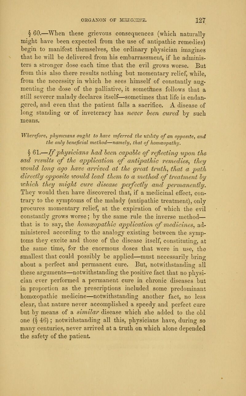 § 60.—Wlien these grievous consequences (wticli naturally might have been expected from the use of antipathic remedies) begin to manifest themselves, the ordinary physician imaorines that he will be delivered from his embarrassment, if he adminis- ters a stronger dose each time that the evil grows worse. But from this also there results nothing but momentary relief, while, from the necessity in which he sees himself of constantly auor- menting the dose of the palliative, it sometitoes follows that a still severer malady declares itself—sometimes that life is endan- gered, and even that the patient falls a sacrifice. A disease of long standing or of inveteracy has never 'been cured by such means. Wherefore^ physicians ought to have inferred the utility of an opposite^ and the only beneficial method—namely, that of homoBopathy. § 61.—If physicians had heen capable of reflecting upon the sad results of the application of antipathic remedies^ they would long ago have aronved at the great truth, that a path directly opposite loould lead' them to a method of treatment hy which they might cure disease perfectly and permanently. They would then have discovered that, if a medicinal effect, con- trary to the symptoms of the malady (antipathic treatment), only procures momentary relief, at the expiration of which the evil constantly grows worse; by the same rule the inverse method— that is to say, the homoeopathic application of medicines, ad- ministered according to the analogy existing between the symp- toms they excite and those of the disease itself, constituting, at the same time, for the enormous doses that w^ere in use, the smallest that could possibly be applied—must necessarily brino- about a perfect and permanent cure. But, notwithstanding all these arguments—notwithstanding the positive fact that no physi- cian ever performed a permanent cure in chronic diseases but in proportion as the prescriptions included some predominant homoeopathic medicine—notwithstanding another fact, no less clear, that nature never accomplished a speedy and perfect cure but by means of a similar disease wdiich she added to the old one (§ 46) ; notwithstanding all this, physicians have, during so many centuries, never arrived at a truth on which alone depended the safety of the patient.