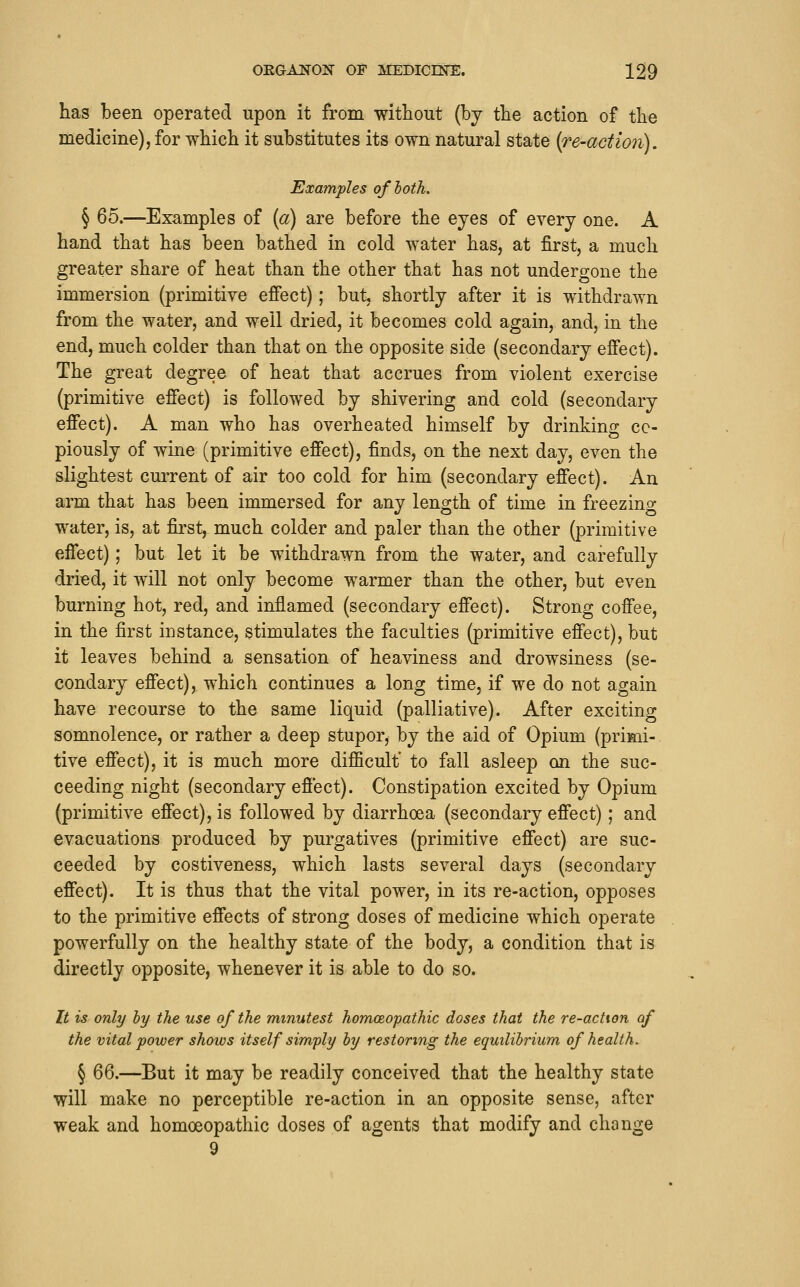 has been operated upon it from without (by the action of the medicine), for which it substitutes its own natural state {re-action). Examples of both. § 65.—Examples of {a) are before the eyes of every one. A hand that has been bathed in cold water has, at first, a much greater share of heat than the other that has not undergone the immersion (primitive effect); but, shortly after it is withdrawn from the water, and well dried, it becomes cold again, and, in the end, much colder than that on the opposite side (secondary effect). The great degree of heat that accrues from violent exercise (primitive effect) is followed by shivering and cold (secondary effect). A man who has overheated himself by drinking co- piously of wine (primitive effect), finds, on the next day, even the slightest current of air too cold for him (secondary effect). An arm that has been immersed for any length of time in freezino- water, is, at first, much colder and paler than the other (primitive effect); but let it be withdrawn from the water, and carefully dried, it will not only become warmer than the other, but even burning hot, red, and inflamed (secondary effect). Strong coffee, in the first instance, stimulates the faculties (primitive effect), but it leaves behind a sensation of heaviness and drowsiness (se- condary effect), which continues a long time, if we do not again have recourse to the same liquid (palliative). After exciting somnolence, or rather a deep stupor, by the aid of Opium (primi- tive effect), it is much more difficult to fall asleep on the suc- ceeding night (secondary effect). Constipation excited by Opium (primitive effect), is followed by diarrhoea (secondary effect); and evacuations produced by purgatives (primitive effect) are suc- ceeded by costiveness, which lasts several days (secondary effect). It is thus that the vital power, in its re-action, opposes to the primitive effects of strong doses of medicine which operate powerfully on the healthy state of the body, a condition that is directly opposite, whenever it is able to do so. It is only ly the use of the minutest homceopathic doses that the re-actton of the vital power shows itself simply by restoring the equilibrium of health. § 66.—But it may be readily conceived that the healthy state will make no perceptible re-action in an opposite sense, after weak and homoeopathic doses of agents that modify and change 9