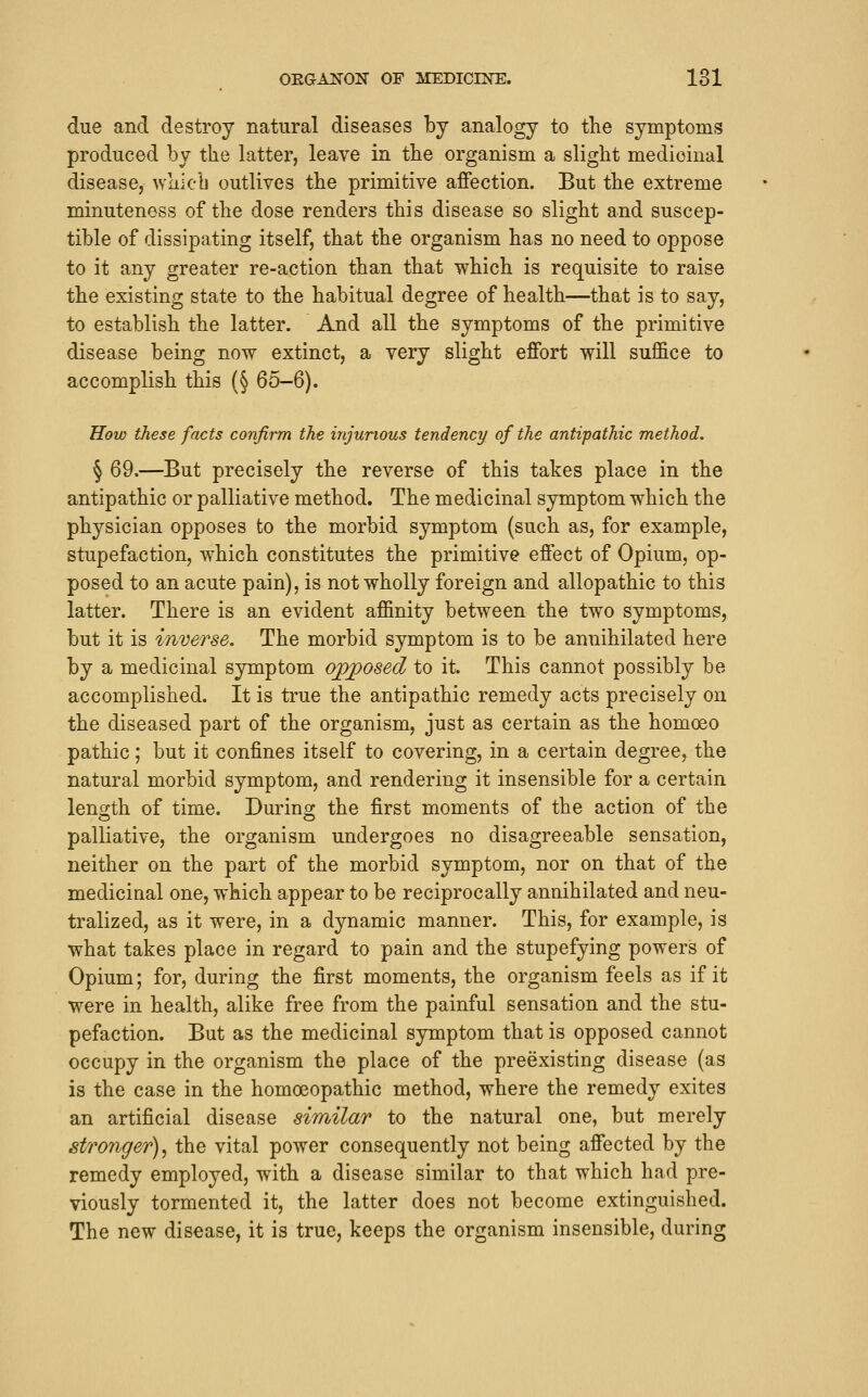 due and destroy natural diseases by analogy to the symptoms produced by the latter, leave in the organism a slight medicinal disease, whicL outlives the primitive affection. But the extreme minuteness of the dose renders this disease so slight and suscep- tible of dissipating itself, that the organism has no need to oppose to it any greater re-action than that which is requisite to raise the existing state to the habitual degree of health—that is to say, to establish the latter. And all the symptoms of the primitive disease being now extinct, a very slight effort will suffice to accomplish this (§ 65-6). How these facts confirm the injurious tendency of the antipathic method. § 69.—But precisely the reverse of this takes place in the antipathic or palliative method. The medicinal symptom which the physician opposes to the morbid symptom (such as, for example, stupefaction, which constitutes the primitive effect of Opium, op- posed to an acute pain), is not wholly foreign and allopathic to this latter. There is an evident affinity between the two symptoms, but it is inverse. The morbid symptom is to be annihilated here by a medicinal symptom opposed to it. This cannot possibly be accomplished. It is true the antipathic remedy acts precisely on the diseased part of the organism, just as certain as the homoeo pathic; but it confines itself to covering, in a certain degree, the natural morbid symptom, and rendering it insensible for a certain length of time. During the first moments of the action of the palliative, the organism undergoes no disagreeable sensation, neither on the part of the morbid symptom, nor on that of the medicinal one, which appear to be reciprocally annihilated and neu- tralized, as it were, in a dynamic manner. This, for example, is what takes place in regard to pain and the stupefying powers of Opium; for, during the first moments, the organism feels as if it were in health, alike free from the painful sensation and the stu- pefaction. But as the medicinal symptom that is opposed cannot occupy in the organism the place of the preexisting disease (as is the case in the homoeopathic method, where the remedy exites an artificial disease aimilar to the natural one, but merely stronger)^ the vital power consequently not being affected by the remedy employed, with a disease similar to that which had pre- viously tormented it, the latter does not become extinguished. The new disease, it is true, keeps the organism insensible, during