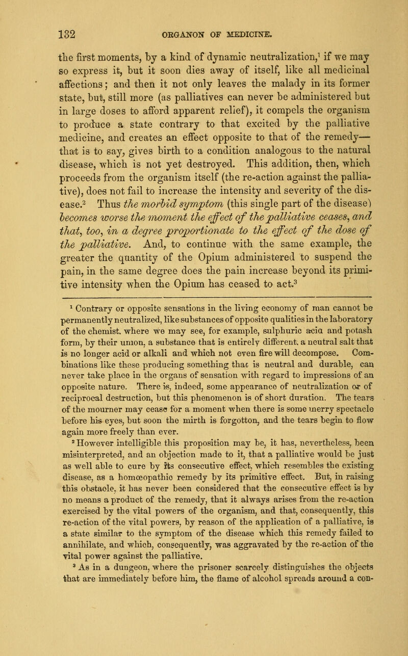 tlie first moments, by a kind of dynamic neutralization,^ if we may so express it, but it soon dies away of itself, like all medicinal affections; and then it not only leaves tbe malady in its former state, but, still more (as palliatives can never be administered but in large doses to afford apparent relief), it compels the organism to produce a state contrary to that excited by the palliative medicine, and creates an effect opposite to that of the remedy— that is to say, gives birth to a condition analogous to the natural disease, which is not yet destroyed. This addition, then, which proceeds from the organism itself (the re-action against the pallia- tive), doe-s not fail to increase the intensity and severity of the dis- ease.^ Thus the morbid symptom (this single part of the disease) hecomes worse the moment the effect of the palliative ceases^ and that^ too^ in a degree proportionate to the effect of the dose of the palliative. And, to continue with the same example, the gre-ater the quantity of the Opium administered to suspend the pain, in the same degree does the pain increase beyond its primi- tive intensity when the Opium has ceased to act.^ ^ Contraiy or opposite sensations in the living economy of man cannot be permanently neutralized, like substances of opposite qualities in the laboratory of the chemist, where we may see, for example, sulphuric arcia and potash form, by their union, a substance that is entirely different, a neutral salt that is no longer acid or alkali and which not even fire will decompose. Com- binations like these producing something thae is neutral and durable, can never take place in the organs of sensation with regard to impressions of an opposite nature. There is, indeed, some appearance of neutralization or of reciprocal destruction, but this phenomenon is of short duration. The tears of the mourner may cease for a moment when there is some merry spectacle before hi-s eyes, but soon the mirth is forgotten, and the tears begin to flow again more freely than ever. * However intelligible this proposition may be, it has. nevertheless, been misinterpreted, and an objection made to it, that a palliative would be just as well able to cure by its consecutive effect, which resembles the existing disease, as a homoeopathic remedy by its primitive effect. But, in raising this obstacle, it has never been considered that the consecutive effect is by no means a product of the remedy, that it always arises from the re-action exercised by the vital powers of the organism, and that, consequently, this re-action of the vital powers, by reason of the application of a palliative, is a state gimila-r to the symptom of the disease which this remedy failed to annihilate, and which, consequently, was aggravated by the re-action of the vital power against the palliative. ^ As in a dungeon, where the prisoner scarcely distinguishes the objects that are immediately before him, the flame of alcohol spreads around a con-