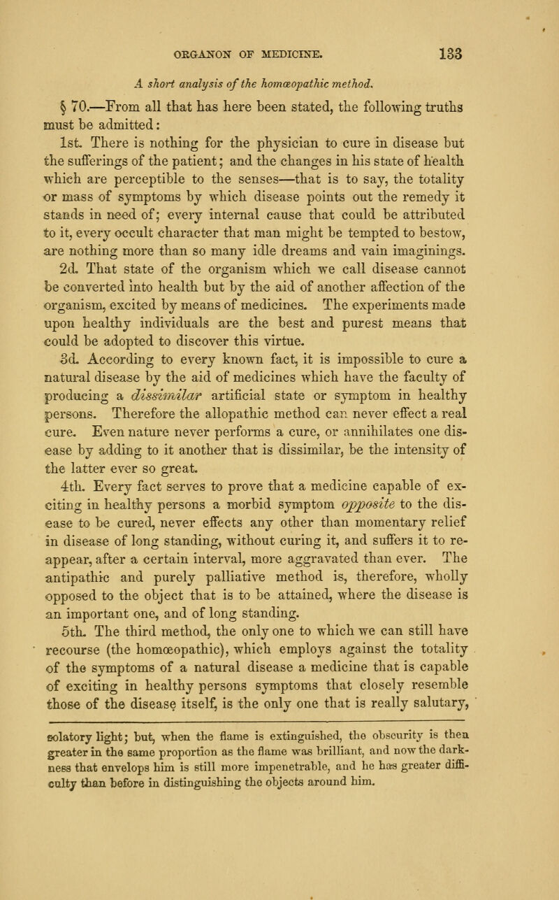 A short analysis of the homoeopathic method, § 70.—From all that has here been stated, the following truths must be admitted: 1st There is nothing for the physician to cure in disease but the sufferings of the patient; and the changes in his state of health which are perceptible to the senses—that is to say, the totality or mass of symptoms by which disease points out the remedy it stands in nee-d of; every internal cause that could be attributed to it, every occult character that man might be tempted to bestow, are nothing more than so many idle dreams and vain imaginings. 2d, That state of the organism which we call disease cannot be converted into health but by the aid of another affection of the organism, excited by means of medicines. The experiments made upon healthy individuals are the best and purest means that could be adopted to discover this virtue. Sd, According to every known fact, it is impossible to cure a natural disease by the aid of medicines which have the faculty of producing a disshnilar artificial state or symptom in healthy persons. Therefore the allopathic method can never effect a real cure. Even nature never performs a cure, or annihilates one dis- ease by adding to it another that is dissimilar, be the intensity of the latter ever so great. 4th, Every fact serves to prove that a medicine capable of ex- citing in healthy persons a morbid symptom opj)Osite to the dis- ease to be cured, never effects any other than momentary relief in disease of long standing, without curing it, and suffers it to re- appear, after a certain interval, more aggravated than ever. The antipathic and purely palliative method is, therefore, wholly opposed to the object that is to be attained, where the disease is an important one, and of long standing. 5th. The third method, the only one to which we can still have recourse (the homoeopathic), which employs against the totality of the symptoms of a natural disease a medicine that is capable of exciting in healthy persons symptoms that closely resemble those of the disease itself, is the only one that is really salutary, fiolatory light; but, when the flame is extinguished, the obscurity is then greater in the same proportion as the flame was brilliant, and now the dark- ness that envelops him is still more impenetrable, and he has greater diffi- ccilty than before in distinguishing the objects around him.