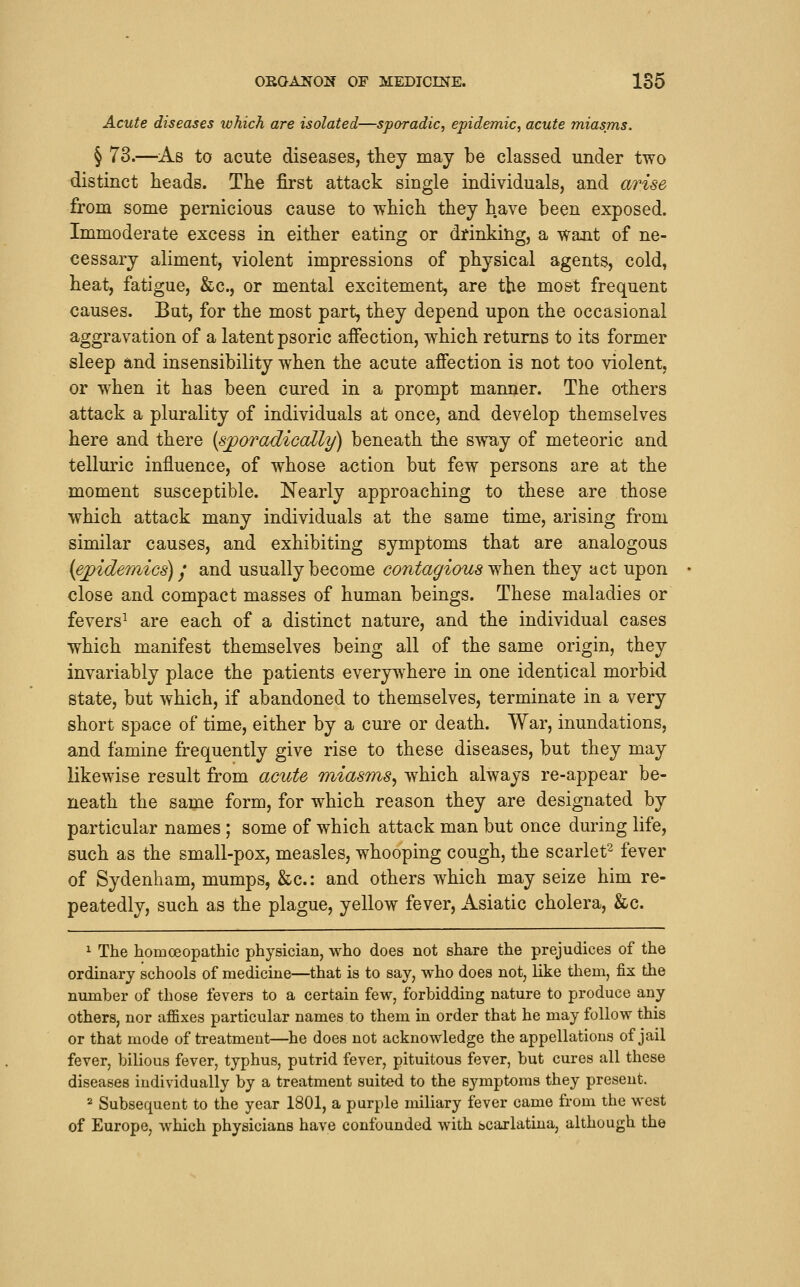 Acute diseases which are isolated—sporadic, epidemic, acute miasms. § 73.—As to acute diseases, they may be classed under two distinct heads. The first attack single individuals, and arise from some pernicious cause to which they have been exposed. Immoderate excess in either eating or drinking, a waait of ne- cessary aliment, violent impressions of physical agents, cold, heat, fatigue, &c., or mental excitement, are the most frequent causes. But, for the most part, they depend upon the occasional aggravation of a latent psoric affection, which returns to its former sleep and insensibility when the acute affection is not too violent, or when it has been cured in a prompt manner. The others attack a plurality of individuals at once, and develop themselves here and there {sporadiccdly) beneath the sway of meteoric and telluric influence, of whose action but few persons are at the moment susceptible. Nearly approaching to these are those which attack many individuals at the same time, arising from similar causes, and exhibiting symptoms that are analogous (epidemics) / and usually become contagious when they act upon close and compact masses of human beings. These maladies or fevers^ are each of a distinct nature, and the individual cases which manifest themselves being all of the same origin, they invariably place the patients everywhere in one identical morbid state, but which, if abandoned to themselves, terminate in a very short space of time, either by a cure or death. War, inundations, and famine frequently give rise to these diseases, but they may likewise result from acute miasms^ which always re-appear be- neath the same form, for which reason they are designated by particular names; some of which attack man but once during life, such as the small-pox, measles, whooping cough, the scarlet^ fever of Sydenham, mumps, &c.: and others which may seize him re- peatedly, such as the plague, yellow fever, Asiatic cholera, &c. ^ The homoeopathic physician, who does not share the prejudices of the ordinary schools of medicine—that is to say, who does not, like them, fix the number of those fevers to a certain few, forbidding nature to produce any others, nor affixes particular names to them in order that he may follow this or that mode of treatment—he does not acknowledge the appellations of jail fever, bilious fever, typhus, putrid fever, pituitous fever, but cures all these diseases individually by a treatment suited to the symptoms they present. 2 Subsequent to the year 1801, a purple miliary fever came from the west of Europe, which physicians have confounded with scarlatina, although the