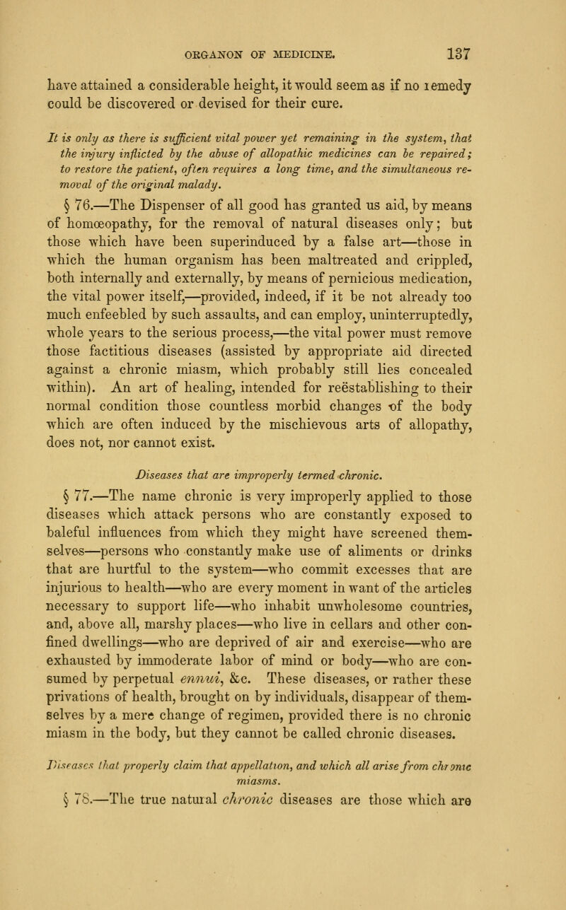 have attained a considerable height, it would seem as if no lemedy could be discovered or devised for their cure. It is only as there is sufficient vital power yet remaining in the system, that the injury inilicted hy the abuse of allopathic medicines can he repaired; to restore the patient, often requires a long time, and the simultaneous re- moval of the original malady. § 76.—The Dispenser of all good has granted us aid, by means of homoeopathy, for the removal of natural diseases only; but those which have been superinduced by a false art—those in w^hich the human organism has been maltreated and crippled, both internally and externally, by means of pernicious medication, the vital power itself,—provided, indeed, if it be not already too much enfeebled by such assaults, and can employ, uninterruptedly, whole years to the serious process,—the vital power must remove those factitious diseases (assisted by appropriate aid directed against a chronic miasm, which probably still lies concealed within). An art of healing, intended for reestablishing to their normal condition those countless morbid changes -of the body which are often induced by the mischievous arts of allopathy, does not, nor cannot exist. Diseases that are improperly termed ^chronic. § 77.—The name chronic is very improperly applied to those diseases which attack persons who are constantly exposed to baleful influences from which they might have screened them- selves—persons who constantly make use of aliments or drinks that are hurtful to the system—who commit excesses that are injurious to health—who are every moment in want of the articles necessary to support life—who inhabit unwholesome countries, and, above all, marshy places—who live in cellars and other con- fined dwellings—^who are deprived of air and exercise—who are exhausted by immoderate labor of mind or body—who are con- sumed by perpetual ennui, &e. These diseases, or rather these privations of health, brought on by individuals, disappear of them- selves by a mere change of regimen, provided there is no chronic miasm in the body, but they cannot be called chronic diseases. Diseases I hat properly claim that appellation, and which all arise from chrome miasms. § 78.—The true natural chronic diseases are those which are