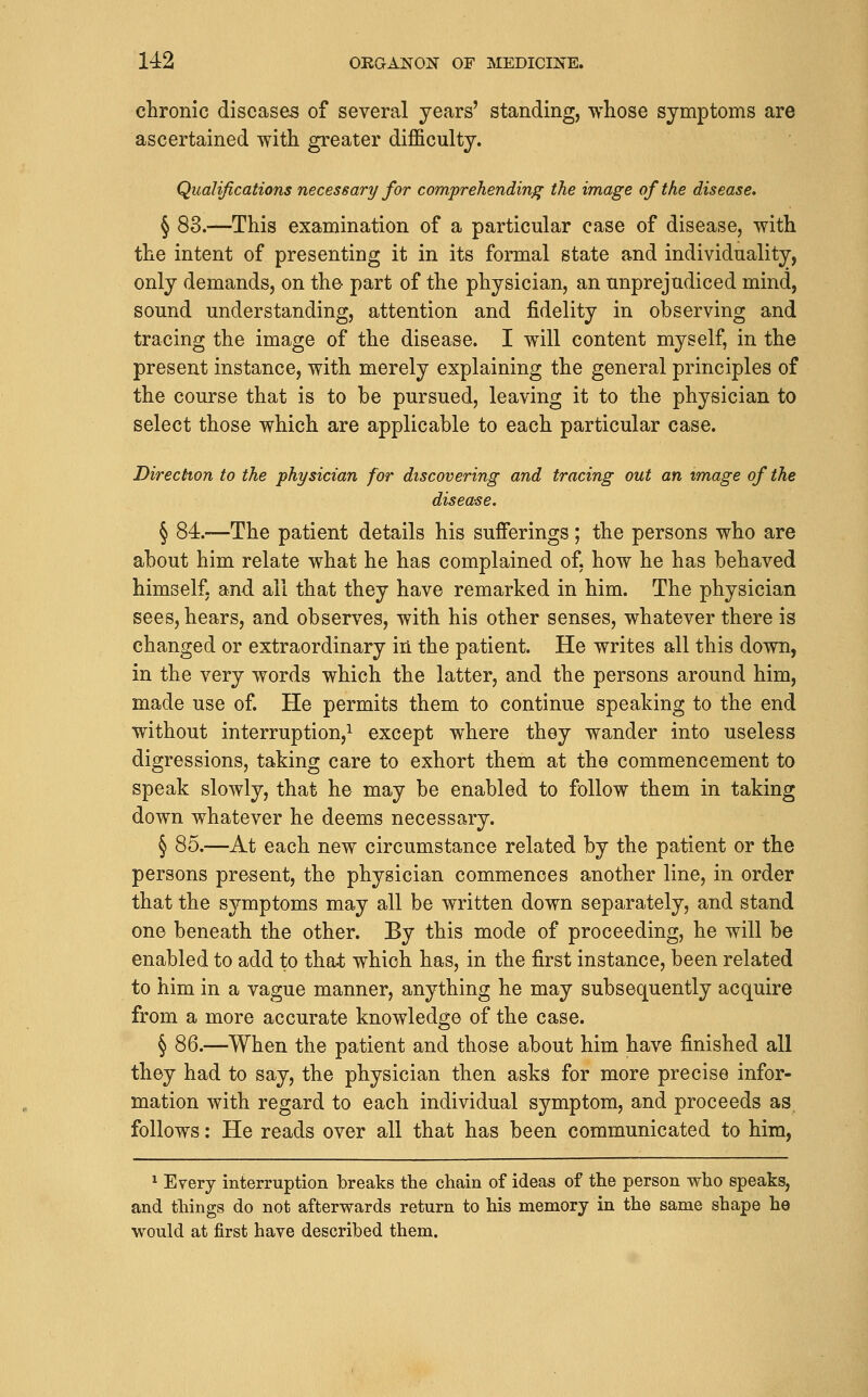 chronic diseases of several years' standing, whose symptoms are ascertained with greater difficulty. Qualifications necessary for comprehending the image of the disease. § 83.—This examination of a particular case of disease, with the intent of presenting it in its formal state and individuality, only demands, on the part of the physician, an unprejudiced mind, sound understanding, attention and fidelity in observing and tracing the image of the disease. I will content myself, in the present instance, with merely explaining the general principles of the course that is to be pursued, leaving it to the physician to select those which are applicable to each particular case. Direction to the physician for discovering and tracing out an image of the disease. § 84.—The patient details his sufferings; the persons who are about him relate what he has complained of, how he has behaved himself, and all that they have remarked in him. The physician sees, hears, and observes, with his other senses, whatever there is changed or extraordinary in the patient. He writes all this down, in the very words which the latter, and the persons around him, made use of. He permits them to continue speaking to the end without interruption,! except where they wander into useless digressions, taking care to exhort them at the commencement to speak slowly, that he may be enabled to follow them in taking down whatever he deems necessary. § 85.—At each new circumstance related by the patient or the persons present, the physician commences another line, in order that the symptoms may all be written down separately, and stand one beneath the other. By this mode of proceeding, he will be enabled to add to that which has, in the first instance, been related to him in a vague manner, anything he may subsequently acquire from a more accurate knowledge of the case. § 86.—When the patient and those about him have finished all they had to say, the physician then asks for more precise infor- mation with regard to each individual symptom, and proceeds as follows: He reads over all that has been communicated to him, 1 Every interruption breaks the chain of ideas of the person who speaks, and things do not afterwards return to his memory in the same shape he would at first have described them.
