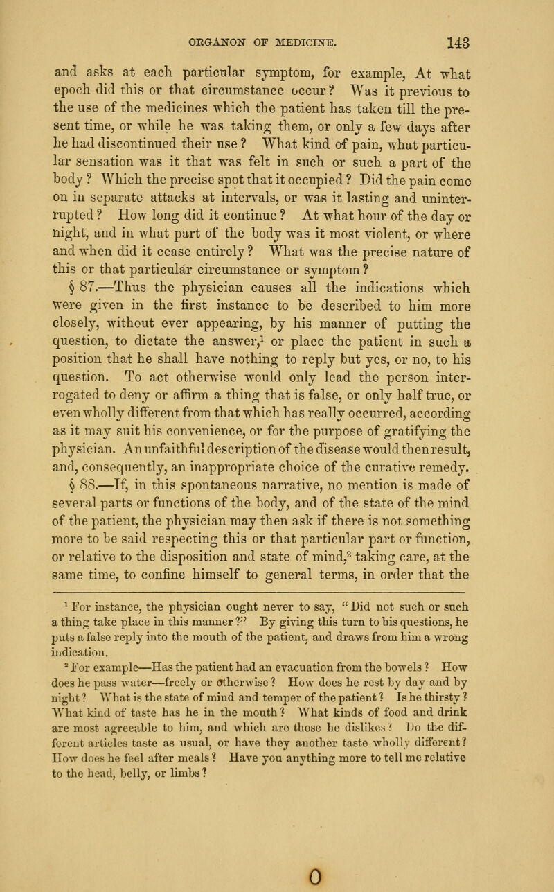 and asks at each particular symptom, for example, At what epoch did this or that circumstance occur ? Was it previous to the use of the medicines which the patient has taken till the pre- sent time, or while he was taking them, or only a few days after he had discontinued their use ? What kind of pain, what particu- lar sensation was it that was felt in such or such a part of the body ? Which the precise spot that it occupied ? Did the pain come on in separate attacks at intervals, or was it lasting and uninter- rupted ? How long did it continue ? At what hour of the day or night, and in what part of the body was it most violent, or where and when did it cease entirely? What was the precise nature of this or that particular circumstance or symptom ? § 87.—Thus the physician causes all the indications which were given in the first instance to be described to him more closely, without ever appearing, by his manner of putting the question, to dictate the answer,^ or place the patient in such a position that he shall have nothing to reply but yes, or no, to his question. To act otherwise would only lead the person inter- rogated to deny or affirm a thing that is false, or only half true, or even wholly different from that which has really occurred, according as it may suit his convenience, or for the purpose of gratifying the physician. An unfaithful description of the disease would thenresult, and, consequently, an inappropriate choice of the curative remedy. § 88.—If, in this spontaneous narrative, no mention is made of several parts or functions of the body, and of the state of the mind of the patient, the physician may then ask if there is not something more to be said respecting this or that particular part or function, or relative to the disposition and state of mind,^ taking care, at the same time, to confine himself to general terms, in order that the ^ For instance, the physician ought never to say,  Did not such or such a thing take place in this manner V^ By giving this turn to his questions, he puts a false reply into the mouth of the patient, and draws from him a wrong indication. '^ For example—Has the patient had an evacuation from the bowels ? How does he pass water—freely or (Ttherwise ? How does he rest by day and by night ? What is the state of mind and temper of the patient ? Is he thirsty ? What kind of taste has he in the mouth ? What kinds of food and drink are most agreeable to him, and which are those he dislikes (■ Do th-e dif- ferent articles taste as usual, or have they another taste wholly dlfforent? How does he feel after meals ? Have you anything more to tell me relative to the head, belly, or limbs ? 0