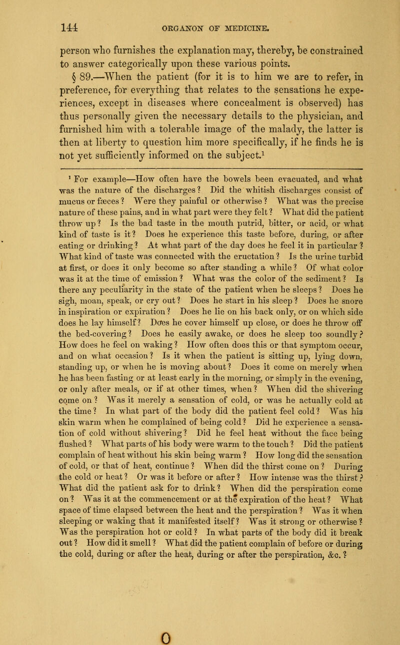 person who furnishes the explanation may, thereby, be constrained to answer categorically upon these various points. § 89.—^When the patient (for it is to him we are to refer, in preference, for everything that relates to the sensations he expe- riences, except in diseases where concealment is observed) has thus personally given the necessary details to the physician, and furnished him with a tolerable image of the malady, the latter is then at liberty to question him more specifically, if he finds he is not yet sufficiently informed on the subject.^ ' For example—How often have the bowels been evacuated, and what was the nature of the discharges 1 Did the whitish discharges consist of mucus or faeces ? Were they painful or otherwise ? What was the precise nature of these pains, and in what part were they felt ? What did the patient throw up ? Is the bad taste in the mouth putrid, bitter, or acid, or what kind of taste is it 1 Does he experience this taste before, during, or after eating or drinking ? At what part of the day does he feel it in particular ? What kind of taste was connected with the eructation ? Is the urine turbid at first, or does it only become so after standing a while ? Of what color was it at the time of emission ? What was the color of the sediment ? Is there any peculiarity in the state of the patient when he sleeps ? Does he sigh, moan, speak, or cry out ? Does he start in his sleep ? Does he snore in inspiration or expiration ? Does he lie on his back only, or on which side does he lay himself? Dcfes he cover himself up close, or does he throw off the bed-covering ? Does he easily awake, or does he sleep too soundly ? How does he feel on waking ? How often does this or that symptom occur, and on what occasion? Is it when the patient is sitting up, lying down, standing up, or when he is moving about 1 Does it come on merely when he has been fasting or at least early in the morning, or simply in the evening, or only after meals, or if at other times, when ? When did the shivering co.me on ? Was it merely a sensation of cold, or was he actually cold at the time ? In what part of the body did the patient feel cold ? Was his skin warm when he complained of being cold? Did he experience a sensa- tion of cold without shivering 1 Did he feel heat without the face being flushed ? What parts of his body were warm to the touch ? Did the patient complain of heat without his skin being warm ? How long did the sensation of cold, or that of heat, continue ? When did the thirst come on ? During the cold or heat ? Or was it before or after ? How intense was the thirst ? What did the patient ask for to drink? When did the perspiration come on ? Was it at the commencement or at the expiration of the heat ? What space of time elapsed between the heat and the perspiration ? Was it when sleeping or waking that it manifested itself? Was it strong or otherwise? Was the perspiration hot or cold ? In what parts of the body did it break out ? How did it smell ? What did the patient complain of before or during the cold, during or after the heat, during or after the perspiration, &c. ? 0