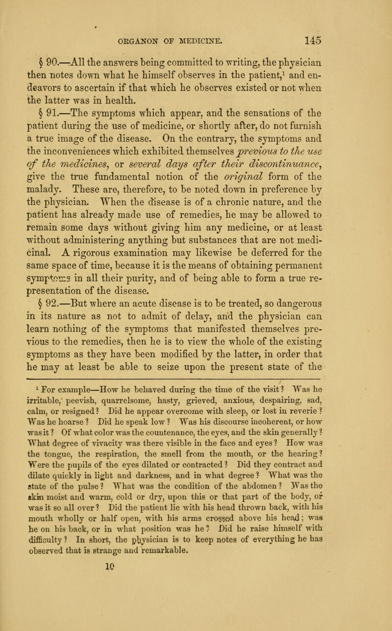 § 90.—-AH tlie answers being committed to writing, tlie physician then notes down what he himself observes in the patient,^ and en- deavors to ascertain if that which he observes existed or not when the latter was in health. § 91.—The symptoms which appear, and the sensations of the patient during the use of medicine, or shortly after, do not furnish a true image of the disease. On the contrary, the symptoms and the inconveniences which exhibited themselves previous to the use of the medicines^ or several days after their discontinuance^ give the true fundamental notion of the original form of the malady. These are, therefore, to be noted down in preference by the physician. When the disease is of a chronic nature, and the patient has already made use of remedies, he may be allowed to remain some days without giving him any medicine, or at least without administering anything but substances that are not medi- cinal. A rigorous examination may likewise be deferred for the same space of time, because it is the means of obtaining permanent symptoix.3 in all their purity, and of being able to form a true re- presentation of the disease. § 92.—But where an acute disease is to be treated, so dangerous in its nature as not to admit of delay, and the physician can learn nothing of the symptoms that manifested themselves pre- vious to the remedies, then he is to view the whole of the existing symptoms as they have been modified by the latter, in order that he may at least be able to seize upon the present state of the ^ For example—How he behaved during the time of the visit ? Was he irritable,' peevish, quarrelsome, hasty, grieved, anxious, despairing, sad, calm, or resigned ? Did he appear overcome with sleep, or lost in reverie ? Was he hoarse % Did he speak low ? Was his discourse incoherent, or how was it ? Of what color was the countenance, the eyes, and the skin generally ? What degree of vivacity was there visible in the face and eyes ? How was the tongue, the respiration, the smell from the mouth, or the hearing? Were the pupils of the eyes dilated or contracted % Did they contract and dilate quickly in light and darkness, and in what degree ? What was the state of the pulse ? What was the condition of the abdomen ? Was the skisQ moist and warm, cold or dry, upon this or that part of the body, or was it so all over ? Did the patient lie with his head thrown back, with his mouth wholly or half open, with his arms cro^fjed above his head; was he on his back, or in what position was he ?- Did he raise himself with difficulty % In short, the plijsician is to keep notes of everything he has observed that is strange and remarkable. 10