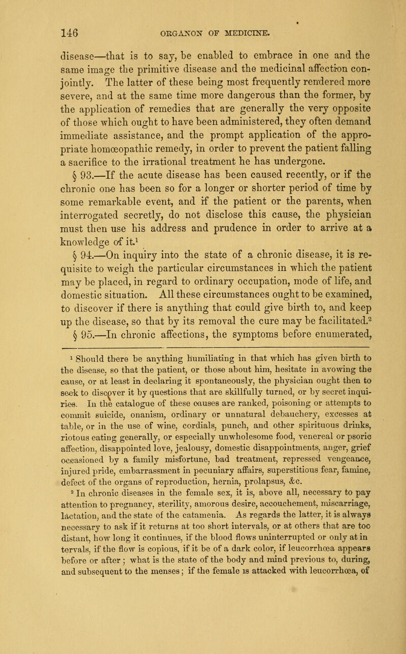 disease—that is to say, be enabled to embrace in one and the same image the primitive disease and the medicinal afFecti-on con- jointly. The latter of these being most frequently rendered more severe, and at the same time more dangerous than the former, by the application of remedies that are generally the very opposite of those which ought to have been administered, they often demand immediate assistance, and the prompt application of the appro- priate homoeopathic remedy, in order to prevent the patient falling a sacrifice to the irrational treatment he has undergone. ^ 93.—If the acute disease has been caused recently, or if the chronic one has be-en so for a longer or shorter period of time by some remarkable event, and if the patient or the parents, when interrogated secretly, do not disclose this cause, the physician must then use his address and prudence in order to arrive at a knowledge of it.^ § 94.—On inquiry into the state of a chronic disease, it is re- quisite to weigh the particular circumstances in which the patient may be placed, in regard to ordinary occupation, mode of life, and domestic situation. All these circumstances ought to be examined, to discover if there is anything that could give birth to, and keep up the disease, so that by its removal the cure may be facilitated.^ § 95.—In chronic affections, the symptoms before enumerated, 1 Should there be anything humiliating in that which has given birth to the di-s€ase, so that the patient, or those about him, hesitate in avowing the cause, or at least in declaring it spontaneously, the physician ought then to seek to discDver it by questions that are skillfully turned, or by secret inqui- ries, In the catalogue of these causes are ranked, poisoning or attempts to commit suicide, onanism, ordinary or unnatural debauchery, excesses at table, or in the use of wine, cordials, punch, and other spirituous drinks, riotous eating generally, or especially unwholesome food, venereal or psoric affection, disappointed love, jealousy, domestic disappointments, anger, grief occasioned by a family misfortune, bad treatment, repressed vengeance, injured pride, embarrassment ia pecuniary affairs, superstitious fear, famine, defect of the organs of reproduction, hernia, prolapsus, &c. ^ In chronic diseases in the female sex, it is, above all, necessary to pay attention to pregnancy, sterility, amorous desire, accouchement, miscarriage, lactation, and the state of the catamenia. As regards the latter, it is always necessary to ask if it returns at too short intervals, or at others that are too distant, how long it continues, if the blood flows uninterrupted or only at in tervals, if the flow is copious, if it be of a dark color, if leucorrhoea appears before or after; what is the state of the body and mind previous to, during, and subsequent to the menses; if the female is attacked with leucorrhoea, of