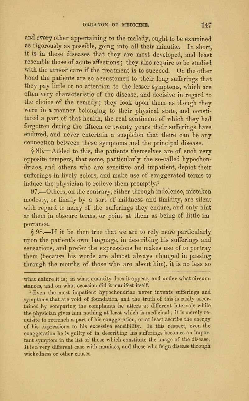 and every other appertaining to tlie malady, ought to be examined as rigorously as po-ssible, going into all their minutise-. In short, it is in these diseases that they are most developed, and least resemble those of acute affections; they also require to be studied with the utmost care if the treatment is to succeed. On the other hand the patients are so accustomed to their long sufferings that they pay little or no attention to the lesser symptoms, which are often very characteristic of the disease, and decisive in regard to the choice of the remedy; they look upon them as though they were in a manner belonging to their physical state, and consti- tuted a part of that health, the real sentiment of which they had forgotten during the fifteen or twenty years their sufferings have endured, and never entertain a suspicion that there can be any connection between these symptoms and the principal disease. § 96.—Added to this, the patients themselves are of such very opposite tempers, that some, particularly the so-called hypochon- driacs, and others who are sensitive and impatient, depict their sufferings in lively colors, and make use of exaggerated terms to induce the physician to relieve them promptly.^ 97.—Others, on the contrary, either through indolence, mistaken modesty, or finally by a sort of mildness and timidity, are silent with regard to many of the sufferings they endure, and only hint at them in obscure terms, or point at them as being of little im portance. § 98.—If it be then true that we are to rely more particularly upon the patient's own language, in describing his sufferings and sensations, and prefer the expressions he makes use of to portray them (becaus'e his words are almost always changed in passing through the mouths of those who are about him), it is no less so what nature it is; in what quantity does it appear, and under what circum- Btances, and on what occasion did it manifest itself. ^ Even the most impatient hypochondriac never invents sufferings and symptoms that are void of foundation, and the truth of this is easily ascer- tained by comparing the complaints he utters at different intervals while the physician gives him nothing at least which is medicinal: it is merely re- quisite to retrench a part of his exaggeration, or at least ascribe the energy of his expressions to his excessive sensibility. In this respect, even the exaggeration he is guilty of in describing his sufferings becomes an impor- tant symptom in the list of those which constitute the image of the disease. It is a very different case with maniacs, and those who feign disease through wickedness or other causes.