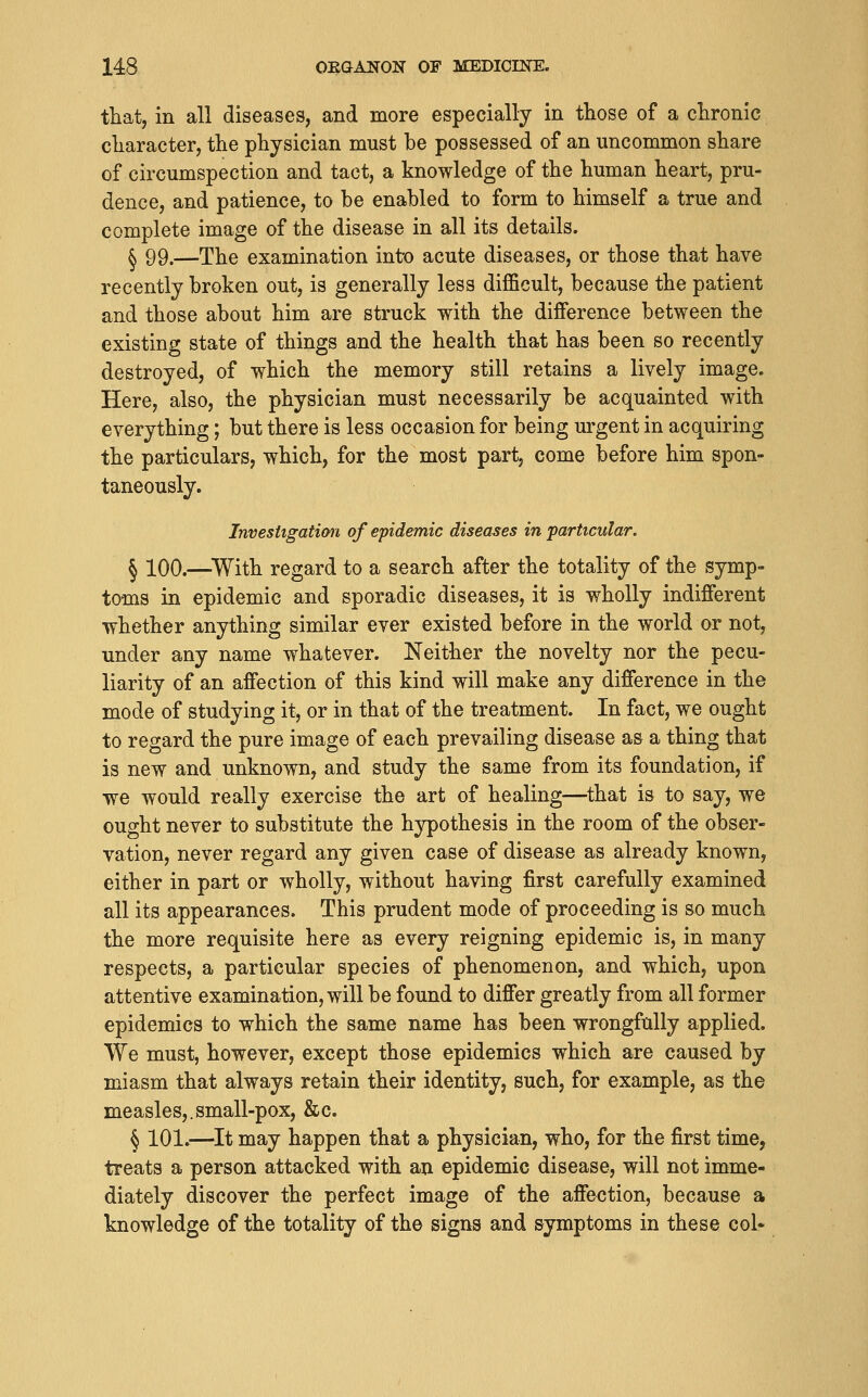 that, in all diseases, and more especially in those of a chronic cliaracter, the physician must be possessed of an uncommon share of circumspection and tact, a knowledge of the human heart, pru- dence, and patience, to be enabled to form to himself a true and complete image of the disease in all its details. ^ 99.—The examination into acute diseases, or those that have recently broken out, is generally less difficult, because the patient and those about him are struck with the difference between the existing state of things and the health that has been so recently destroyed, of which the memory still retains a lively image. Here, also, the physician must necessarily be acquainted with everything; but there is less occasion for being urgent in acquiring the particulars, which, for the most part, come before him spon- taneously. Invesitgation of epidemic diseases in 'particular. ^ 100.—^With regard to a search after the totality of the symp- toms in epidemic and sporadic diseases, it is wholly indifferent whether anything similar ever existed before in the world or not, under any name whatever. Neither the novelty nor the pecu- liarity of an affection of this kind will make any difference in the mode of studying it, or in that of the treatment. In fact, we ought to regard the pure image of each prevailing disease a& a thing that is new and unknown, and study the same from its foundation, if we would really exercise the art of healing—^that is to say, we ought never to substitute the hypothesis in the room of the obser- vation, never regard any given case of disease as already known, either in part or wholly, without having first carefully examined all its appearances. This prudent mode of proceeding is so much the more requisite here as every reigning epidemic is, in many respects, a particular species of phenomenon, and which, upon attentive examination, will be found to differ greatly from all former epidemics to which the same name has been wrongfully applied. We must, however, except those epidemics which are caused by miasm that always retain their identity, such, for example, as the measles,.small-pox, &c. § 101.—^It may happen that a physician, who, for the first time, treats a person attacked with an epidemic disease, will not imme- diately discover the perfect image of the affection, because a knowledge of the totality of the signs and symptoms in these col«