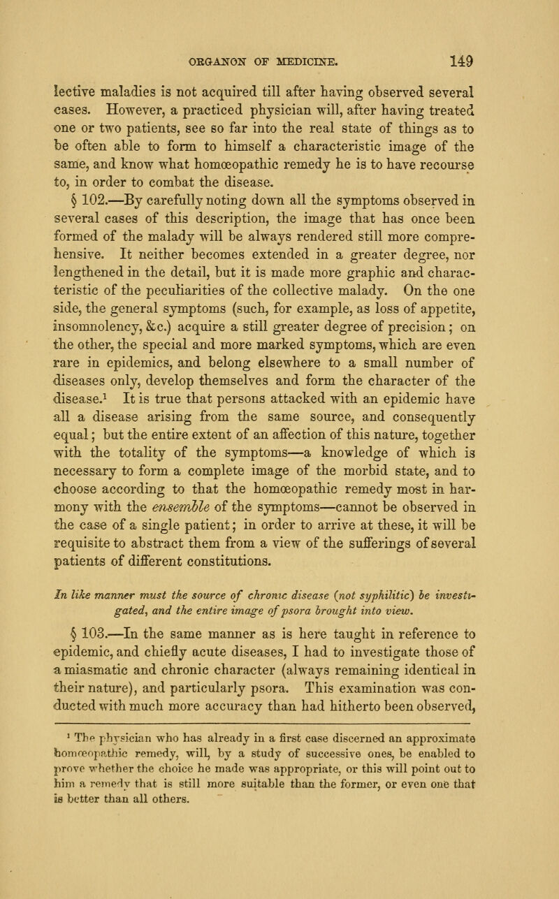 lective maladies is not acquired till after having observed several cases. However, a practiced physician will, after having treated one or two patients, see so far into the real state of things as to be often able to form to himself a characteristic image of the same, and know what homoeopathic remedy he is to have recourse to, in order to combat the disease, § 102.—By carefully noting down all the symptoms observed in several cases of this description, the image that has once been formed of the malady will be always rendered still more compre- hensive. It neither becomes extended in a greater degree, nor lengthened in the detail, but it is made more graphic and charac- teristic of the peculiarities of the collective malady. On the one side, the general symptoms (such, for example, as loss of appetite, insomnolency, &c.) acquire a still greater degree of precision; on the other, the special and more marked symptoms, which are even rare in epidemics, and belong elsewhere to a small number of diseases only, develop themselves and form the character of the disease.^ It is true that persons attacked with an epidemic have all a disease arising from the same source, and consequently equal; but the entire extent of an affection of this nature, together with the totality of the symptoms—a knowledge of which is necessary to form a complete image of the morbid state, and to choose according to that the homoeopathic remedy most in har- mony with the ensemble of the symptoms—cannot be observed in the case of a single patient; in order to arrive at these, it will be requisite to abstract them from a view of the sufferings of several patients of different constitutions. In like manner must the source of chronic disease (not syphilitic) he investi- gated, and the entire image of psora hrought into view. § 103.—In the same manner as is here taught in reference to epidemic, and chiefly acute diseases, I had to investigate those of a miasmatic and chronic character (always remaining identical in their nature), and particularly psora. This examination was con- ducted with much more accuracy than had hitherto been observed, ' The physician who has already in a first case discerned an approximate homoeopathic remedy, will, by a study of successive ones, be enabled to prove whether the choice he made was appropriate, or this will point out to him a remedy that is still more suitable than the former, or even oniB that is better than all others.