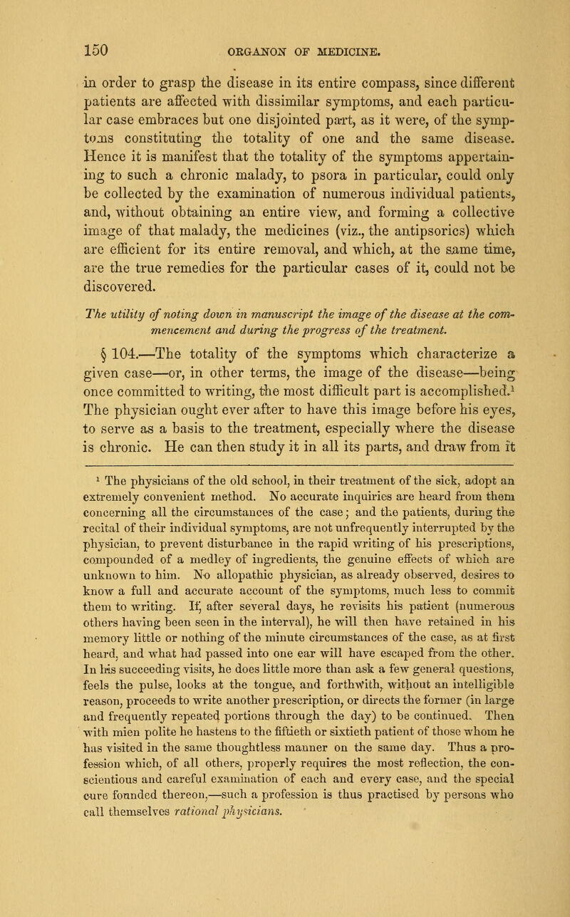 in order to grasp the disease in its entire compass, since different patients are affected with dissimilar symptoms, and each particu- lar case embraces but one disjointed part, as it were, of the symp- toms constituting the totality of one and the same disease. Hence it is manifest that the totality of the symptoms appertain- ing to such a chronic malady, to psora in particular, could only be collected by the examination of numerous individual patientSj and, without obt-aining an entire view, and forming a collective image of that malady, the medicines (viz., the antipsorics) which are efficient for its entire removal, and which, at the same time, are the true remedies for the particular cases of it, could not be discovered. The utility of noting down in manuscript the image of the disease at the com- mencement and during the progress of the treatment. § 104.—The totality of the symptoms which characterize a given case^—or, in other terms, the image of the disease—being once committed to writing, the most difficult part is accomplished.^ The physician ought ever after to have this image before his eyes, to serve as a basis to the treatment, especially where the disease is chronic. He can then study it in all its parts, and draw from it ^ The physicians of the old school, in their treatment of the sick, adopt an extremely convenient method. No accurate inqmries are heard from them concerning all the circumstances of the case; and the patients, during the recital of their individual symptoms, are not unfrequently interrupted by the physician, to prevent disturbance in the rapid writing of his prescriptions, compounded of a medley of ingredients, the genuine effects of which are unknown to him. N-o allopathic physician, as already observed, desires to know a full and accurate account of the symptoms, much less to commit them to writing. Ilj after several days, he revisits his patient (numerous others having been seen in the interval), he will then have retained in his memory little or nothing of the minute circumstances of the case, as at first heard, and what had passed into one ear will have escaped from the other. In Ms succeeding visits, he does little more than ask a few general questions, feels the pulse, looks at the tongue, and forthv^^th,. without an intelligible reason, proceeds to write another prescription, or directs the former (in large and frequently repeated portions through the day) to be continued. Then with mien polite he hastens to the fiftieth or sixtieth patient of those whom he has visited in the same thoughtless manner on the same day. Thus a pro- fession which, of all others, properly requires the most reflection, the con- scientious and careful examination of each and every case, and the special c-ure founded thereon,—such a profession is thus practised by persons who call themselves rational physicians.