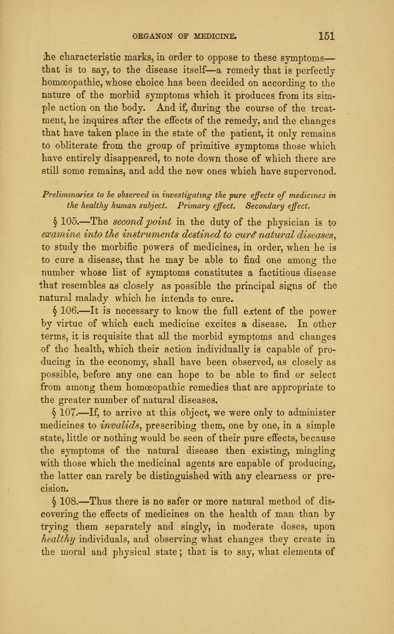 ike characteristic marks, in order to oppose to these symptoms— fcliat is to say, to the disease itself—a remedy that is perfectly homoeopathic, whose choice has been decided on according to the nature of the morbid symptoms which it produces from its sim- ple action on the body. And if, during the course of the treat- ment, he inquires after the effects of the remedy, and the changes that have taken place in the state of the patient, it only remains to obliterate from the group of primitive symptoms those which have entirely disappeared, to note down those of which there are still some remains, and add the new ones vfhich have supervened. Preliminaries to he observed in investigating the pure effects of medicines in the healthy human subject. Primary effect. Secondary effect. § 105.—The second jpoint in the duty of the physician is to examine into the instruments destined to cur^ natural diseases, to study the morbific powers of medicines, in order, when he is to cure a disease, that he may be able to find one among the number whose list of symptoms constitutes a factitious disease that resembles as closely as possible the principal signs of the natural malady which he intends to cure. § 106.—It is necessary to know the full ejctent of the power by virtue of which each medicine excites a disease. In other terms, it is requisite that all the morbid symptoms and changes of the health, which their action individually is capable of pro- ducing in the economy, shall have been observed, as closely as possible, before any one can hope to be able to find or select from among them homoeopathic remedies that are appropriate to the greater number of natural diseases. § 107.—If, to arrive at this object, we were only to administer medicines to invalids^ prescribing them, one by one, in a simple state, little or nothing would be seen of their pure effects, because the symptoms of the natural disease then existing, mingling with those which the medicinal agents are capable of producing, the latter can rarely be distinguished with any clearness or pre- cision. § 108.—Thus there is no safer or more natural method of dis- covering the effects of medicines on the health of man than by trying them separately and singly, in moderate doses, upon healthy individuals, and observing what changes they create in the moral and physical state; that is to say, what elements of