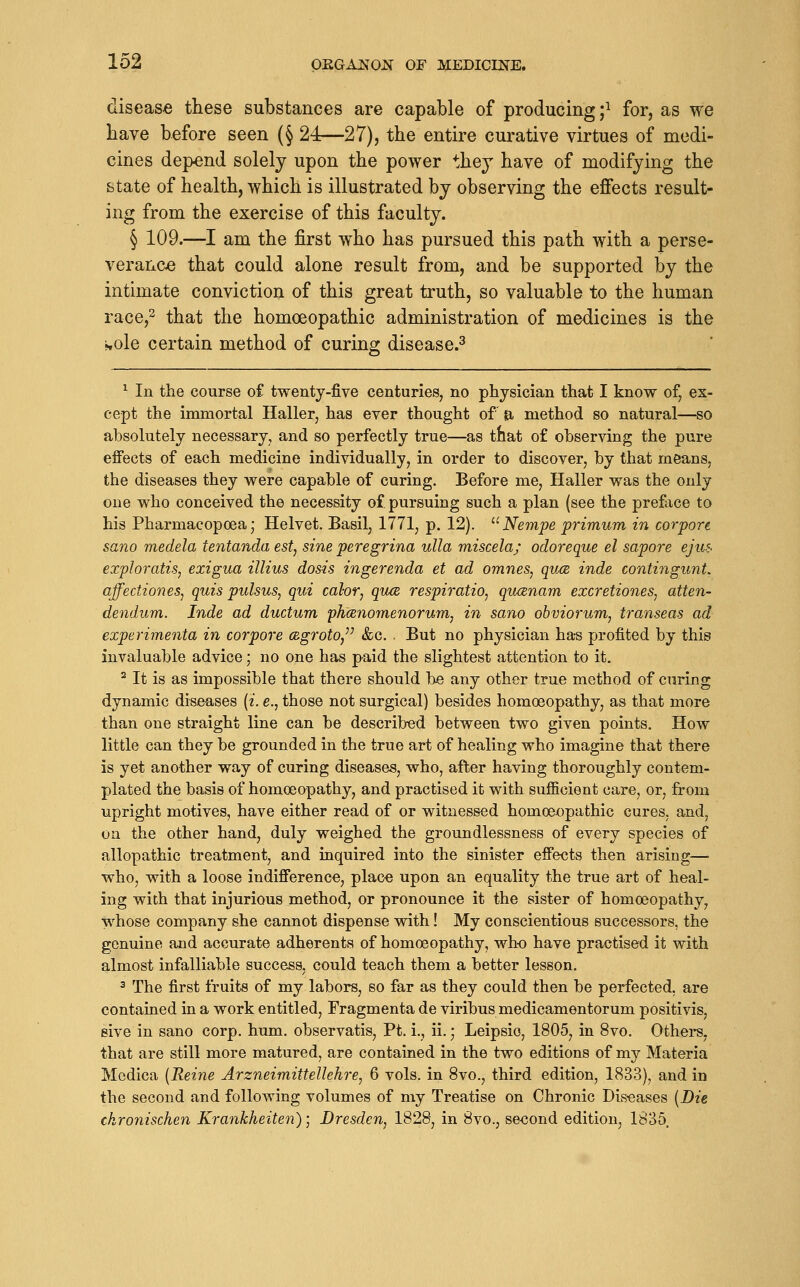 disease these substances are capable of producing ;^ for, as we have before seen (§ 24—27), the entire curative virtues of medi- cines depend solely upon the power thej have of modifying the state of health, which is illustrated by observing the effects result- ing from the exercise of this faculty. § 109.—^I am the first who has pursued this path with a perse- verance that could alone result from, and be supported by the intimate conviction of this great truth, so valuable to the human race,^ that the homoeopathic administration of medicines is the i^ole certain method of curing disease.^ ^ In the course of twenty-five centuries, no physician that I know of, ex- cept the immortal Haller, has ever thought of a method so natural—so absolutely necessary, and so perfectly true—as that o£ observing the pure effects of each medicine individually, in order to discover, by that meanS; the diseases they were capable of curing. Before me, Haller was the only one who conceived the necessity of. pursuing such a plan (see the preface to his Pharmacopoea; Helvet. Basil, 1771, p. 12). ^' Nempe primum in corpore sano medela tentanda est, sine peregrina ulla miscela; odoreque el sapore ejuf< exploratis, exigua illius dosis ingerenda et ad omnes, quce inde contingunt. affectioneSj quis pulsus, qui calor, qu(E respiratio, qucenam excretiones, atten- dendum. Inde ad ductum 'phcenomenorum, in sano obviorum, transeas ad experimenta in corpore ce.groto,''^ &c. . But no physician has profited by this invaluable advice; no one has paid the slightest attention to it. ^ It is as impossible that there should be any other true method of curing dynamic diseases [i. e., those not surgical) besides homoeopathy, as that more than one straight line can be described between two given points. How little can they be grounded in the true art of healing who imagine that there is yet another way of curing diseases, who, after having thoroughly contem- plated the basis of homoeopathy, and practised it with sufficient care, or, from upright motives, have either read of or witnessed homoeopathic cures, and, on the other hand, duly weighed the groundlessness of every species of allopathic treatment, and inquired into the sinister effects then arising— who, with a loose indifference, place upon an equality the true art of heal- ing with that injurious method, or pronounce it the sister of homoeopathy, whose company she cannot dispense with! My conscientious successors, the genuine and accurate adherents of homoeopathy, who have practised it with almost infalliable success, could teach them a better lesson. 3 The first fruits of my labors, so far as they could then be perfected, are contained in a work entitled, Fragmenta de viribus medicamentorum positivis, sive in sano corp. hum. observatis, Pt. i., ii. • Leipsio, 1805, in 8vo. Others, that are still more matured, are contained in the two editions of my Materia Medica {Reine Arzneimittellehre, 6 vols, in 8vo., third edition, 1833), and in the second and following volumes of my Treatise on Chronic Dis-eases [Die ckronischen Krankheiten); Dresden, 1828, in 8vo., second edition, 1835