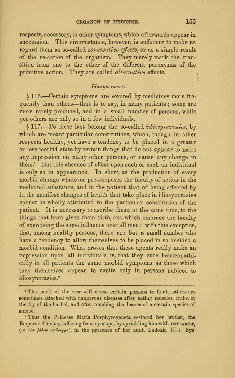 respects, accessory, to other symptoms, -wliicli afterwards appear in succession. This circumstance, however, is sufficient to make us regard them as so-called consecutive effects^ or as a simple result of the re-action of the organism. They merely mark the tran- sition from one to the other of the different paroxysms of the primitive action. They are called alternative effects. j Idiosyncrasies. § 116.—Certain symptoms are excited by medicines more fre- quently than others—that is to say, in many patients; some are more rarely produced, and in a small number of persons, while yet others are only so in a few individuals. § 117.—To these last belong the so-called idiosyncrasies, by which are meant particular constitutions, which, though in other respects healthy, yet have a tendency to be placed in a greater or less morbid state by certain things that do not appear to make any impression on many other persons, or cause any change in them.^ But this absence of effect upon such or such an individual is only so in appearance. In short, as the production of every morbid change whatever pre-supposes the faculty of action in the medicinal substance, and in the patient that of being affected by it, the manifest changes of health that take place in idiosyncrasies cannot be wholly attributed to the particular constitution of the patient. It is necessary to ascribe these, at the same time, to the things that have given them birth, and which embrace the faculty of exercising the same influence over all men: with this exceptian, that, among healthy persons, there are but a small number who have a tendency to allow themselves to be placed in so decided a morbid condition. What proves that these agents really make an impression upon all individuals is, that they cure homoeopathi- cally in all patients the same morbid symptoms as those which they themselves appear to excite only in persons subject to idiosyncrasies.^ * The smell of the rose will cause certain persons to faint; others are Bometimes attacked with dangerous diseases after eating muscles, crabs, or the fry of the barbel, and after touching the leaves of a certain species of sumac. * Thus the Princess Maria Porphyrogeneta restored her brother, the Emperor Alexius, suffering from syncope, by sprinkling him with rose water, (rd Tdv ^6Sojv aToXay^a), in the prcscnco of her aunt, Eudosda Hist. Bya
