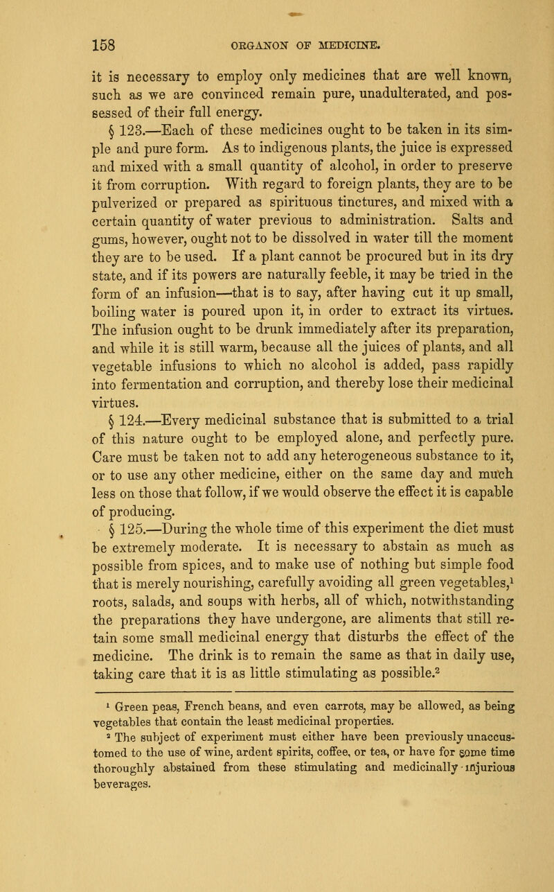 it is necessary to employ only medicines tliat are well known, such as we are convinced remain pure, unadulterated, and pos- sessed of their full energy. § 123.—Each of these medicines ought to be taken in its sim- ple and pure form. As to indigenous plants, the juice is expressed and mixed with a small quantity of alcohol, in order to preserve it from corruption. With regard to foreign plants, they are to be pulverized or prepared as spirituous tinctures, and mixed with a certain quantity of water previous to administration. Salts and gums, however, ought not to be dissolved in water till the moment they are to be used. If a plant cannot be procured but in its dry state, and if its powers are naturally feeble, it may be tried in the form of an infusion—^that is to say, after having cut it up small, boiling water is poured upon it, in order to extract its virtues. The infusion ought to be drunk immediately after its preparation, and while it is still warm, because all the juices of plants, and all vegetable infusions to which no alcohol is added, pass rapidly into fermentation and corruption, and thereby lose their medicinal virtues. ^ X24.—^Every medicinal substance that is submitted to a trial of this nature ought to b^ employed alone, and perfectly pure. Care must be taken not to add any heterogeneous substance to it, or to use any other medicine, either on the same day and mtfch less on those that follow, if we would observe the effect it is capable of producing. § 125.—During the whole time of this experiment the diet must be extremely moderate. It is necessary to abstain as much as possible from spices, and to make use of nothing but simple food that is merely nourishing, carefully avoiding all green vegetables,^ roots, salads, and soups with herbs, all of which, notwithstanding the preparations they have undergone, are aliments that still re- tain some small medicinal energy that disturbs the effect of the medicine. The drink is to remain the same as that in daily use, taking care that it is as little stimulating as possible.^ ^ Green peas, French beans, and even carrots, may be allowed, as being vegetables that contain tiie least medicinal properties. ^ The subject of experiment must either have been previously unaccus- tomed to the use of wine, ardent spirits, coffee, or tea, or have for some time thoroughly abstained from these stimulating and medicinally-injurious beverages.