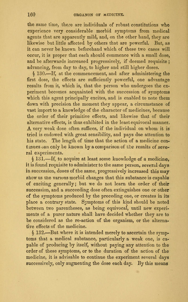 the same time, there are individuals of robust constitutions who experience verj considerable morbid symptoms from medical agents that are apparently mild, and, on the other hand, they are likewise but little aifected by others that are powerful. But, as it can never be known beforehand which of these two cases will occur, it is proper that each should commence with a small dose, and be afterwards increased progressively, if deemed requisite ; advancing, from day to day, to higher and still higher doses. § 130.—If, at the commencement, and after administering the first dose, the effects are sufficiently powerful, one advantage results from it, which is, that the person who undergoes the ex- periment becomes acquainted with the succession of symptoms which this agent principally excites, and is enabled to note them down with precision the moment they appear, a circumstan<?e of vast import to a knowledge of the character of medicines, because the order of their primitive effects, and likewise tha.t of their alternative effects, is thus exhibited in the least equivocal manner. A very weak dose often suffices, if the individual on whom it is tried is endowed with great sensibility, and pays due attention to his state. The length of time that the action of a medicine con- tinues c-an only be known by a comparison of the resnlts of seve- ral experiments. § 181.—If, to acquire at least some knowledge of a medicine, it is found requisite to administer to the same person, several days in succession, doses of the same, progressively increased this may show us the various morbid changes that this substance is capable of exciting generally; but we do not learn the order of their succession, and a succeeding dose often extinguishes one or other of the symptoms produced by the preceding one, or creates in its plac-e a contrary state. Symptoms of this kind should be noted between two parentheses, as being equivocal, until new experi- ments of a purer nature shall have decided whether they are to be considered as the re-action of the organism, or the alterna- tive effects of the medicine. § 132.—^But where it is intended merely to ascertain the symp- toms that a medical substance, particularly a weak one, is ca- pable of producing by itself, without paying any attention to the order of these symptoms, or to the duration of the action of the medicine, it is advisable to continue the experiment several days successively, only augmenting the dose each day. By this means