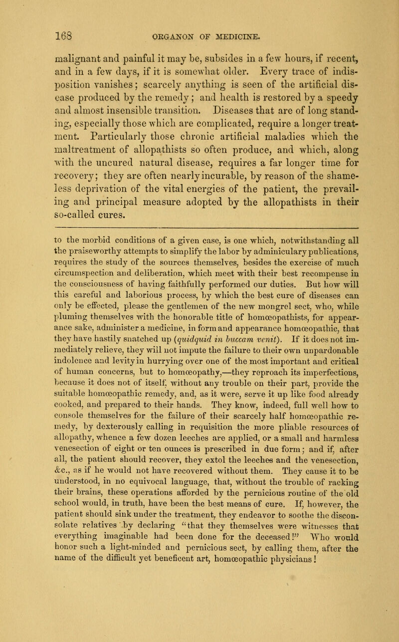 malignant and painful it may be, subsides in a few hours, if recent, and in a few days, if it is somewhat older. Every trace of indis- position vanishes; scarcely anything is seen of the artificial dis- ease produced by the remedy; and health is restored by a speedy and almost insensible transition. Diseases that are of long stand- ing, especially those which are complicated, require a longer treat- ment. Particularly those chronic artificial maladies which the maltreatment of allopathists so often produce, and which, along with the uncured natural disease, requires a far longer time for re-covery; they are often nearly incurable, by reason of the shame- less deprivation of the vital energies of the patient, the prevail- ing and principal measure adopted by the allopathists in their so-called cures. to the morbid conditions of a given case, is one which, notwithstanding all the praiseworthy attempts to simplify the lahor by adminiculary publications, requires the study of the sources themselves, besides the exercise of much circumspection and deliberation^ which meet with their best recompense in the consciousness of having faithfully performed our duties. But how will this careful and laborious process, by which the best cure of diseases can only be effected, please the gentlemen of the new mongrel sect, who, while pluming themselves with the honorable title of homoeopathists, for appear- ance sake, administer a medicine, in form and appearance homoeopathic, that they have hastily snatched up (quidquid hi huccam venit). If it does not im- mediately relieve, they will not impute the failure to their own unpardonable indolence and levity in hurrying over one of the most important and critical of human concerns, but to homoeopathy,—they reproach its imperfections, because it does not of itself, without any trouble on their part, provide the suitable homoeopathic remedy, and, as it were, serve it up like food already cooked, and prepared to their hands. They know, indeed, full well how to console themselves for the failure of their scarcely half homoeopathic re- medy, by dexterously calling in requisition the more pliable resources of allopathy, whence a few dozen leeches are applied, or a small and harmless venesection of eight or ten ounces is prescribed in due form; and if, after all, the patient should recover, they extol the leeches and the venesection, &c., as if he would not have recovered without them. They cause it to be understood, in no equivocal language, that, without the trouble of racking their brains, these operations afforded by the pernicious routine of the old school would, in truth, have been the best means of cure. If, however, the patient should sink under the treatment^ they endeavor to soothe the discon- solate relatives'.by declaring that they themselves were witnesses that everything imaginable had been done for the deceased!'' Who would honor such a light-minded and pernicious sect, by calling them, after the name of the difficult yet beneficent art, homoeopathic physicians!