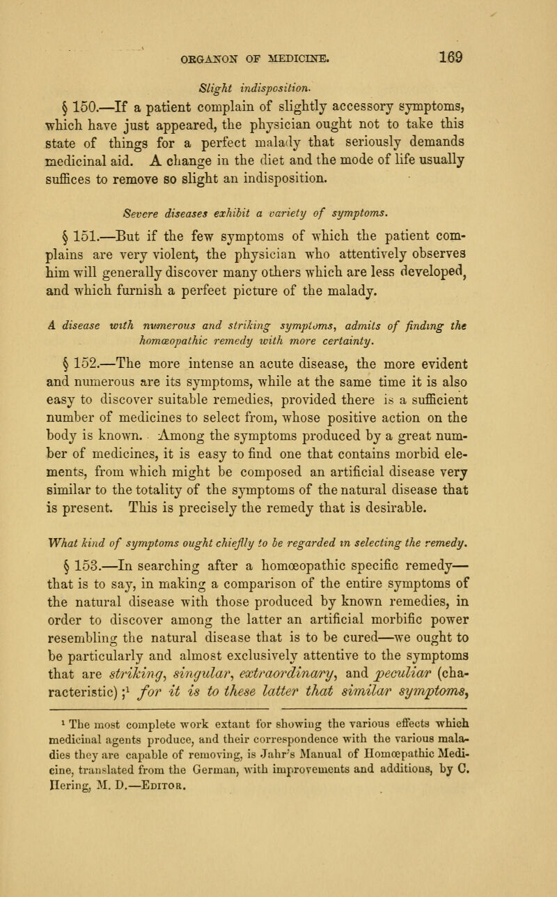 Slight indispcsition. ^ 150.—If a patient complain of slightly accessory symptoms, wHch have just appeared, the physician ought not to take this state of things for a perfect malady that seriously demands medicinal aid. A change in the diet and the mode of life usually suffices to remove so slight an indisposition. Severe diseases exhibit a variety of symptoms. § 151.—But if the few symptoms of which the patient com- plains are very violent, the physician who attentively observes him will generally discover many others which are less developed^ and which furnish a perfect picture of the malady. A disease with nxmierous and striking symptoms, admits of finding the homoeopathic remedy with more certainty. § 152.—The more intense an acute disease, the more evident and numerous are its symptoms, while at the same time it is also easy to discover suitable remedies, provided there is a sufficient number of medicines to select from, whose positive action on the body is known. Among the symptoms produced by a great num- ber of medicines, it is easy to find one that contains morbid ele- ments, from which might be composed an artificial disease very similar to the totality of the symptoms of the natural disease that is present. This is precisely the remedy that is desirable. What kind of symptoms ought chieflly to he regarded m selecting the remedy. § 153.—In searching after a homoeopathic specific remedy— that is to say, in making a comparison of the entke symptoms of the natural disease with those produced by known remedies, in order to discover among the latter an artificial morbific power resembling the natural disease that is to be cured—we ought to be particularly and almost exclusively attentive to the symptoms that are striking^ singular^ extraordinary^ and jpeculiar (cha- racteristic) ;i for it is to these latter that similar symptoms^ ^ The most complete work extant for showing the various effects which medicinal agents produce, and their correspondence with the various mala- dies they are capable of removing, is .Jahrs Manual of Ilomoepathic Medi- cine, translated from the German, with improvements and additions, by C. Ilering, M. D.—Editor.