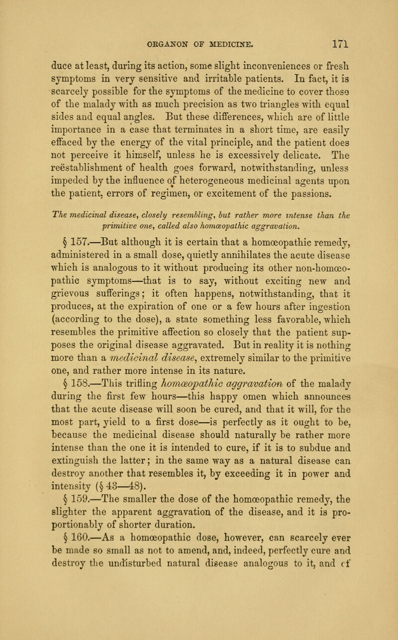 duce at least, during its action, some sliglit inconveniences or fresh symptoms in very sensitive and irritable patients. In fact, it is •scarcely possible for tbe symptoms of the medicine to cover those of the malady with as much precision as two triangles with equal sides and equal angles. But thes-e differences, which are of little importance in a case that terminates in a short time, are easily effaced by the energy of the vital principle, and the patient does not perceive it himself, unless he is excessively delicate. The reestablishment of health goes forward, notwithstanding, unless impeded by the influence of heterogeneous medicinal agents upon the patient, errors of regimen, or excitement of the passions. The medicinal disease, closely resembling, hut rather more intense than the •primitive one, called also homoeopathic aggravation. § 157.—But although it is certain that a homoeopathic remedy, administered in a small dose, quietly annihilates the acute disease which is analogous to it without producing its other non-homoeo- pathic symptoms—that is to say, without exciting new and grievous sufferings; it often happens, notwithstanding, that it produces, at the expiration of one or a few hours after ingestion (according to the dose), a state something less favorable, which resembles the primitive affection so closely that the patient sup- poses the original disease aggravated. But in reality it is nothing more than a medicinal disease^ extremely similar to the primitive one, and rather more intense in its nature. § 158.—This trifling honiceopathio aggravation of the malady during the first few hours—this happy omen which announces that the acute disease will soon be cured, and that it will, for the most part, yield to a first dose—is perfectly as it ought to be, because the medicinal disease should naturally be rather more intense than the one it is intended to cure, if it is to subdue and extinguish the latter; in the same way as a natural disease can destroy another that resembles it, by exceeding it in power and intensity (§43—48). § 159.—The smaller the dose of the homoeopathic remedy, the slighter the apparent aggravation of the disease, and it is pro- portionably of shorter duration. § 160.—As a homoeopathic dose, however, can scarcely ever be made so small as not to amend, and, indeed, perfectly cure and destroy the undisturbed natural disease analogous to it, and cf