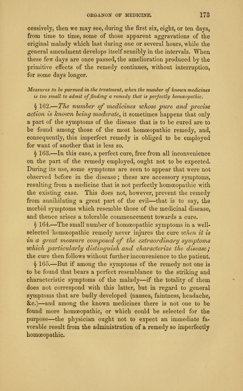 cessively, then we may see, during the first six, eight, or ten days, from time to time, some of those apparent aggravations of the original malady which last dm^ing one or several hours, while the general amendment develops itself sensibly in the intervals. When these few days are once passed, the amelioration produced by the primitive effects of the remedy continues, without interruption, for some days longer. Measures to he pursued in the treatment, when the number of known medicines is too small to admit of finding a remedy that is perfectly homoeopathic. § 162.—The nuiiibev of medicines whose j^ure and precise action is Icnown heing moderate^ it sometimes happens that only a part of the symptoms of the disease that is to be cured are to be found among those of the most homoeopathic remedy, and, consequently, this imperfect remedy is obliged to be employed for want of another that is less so. § 163.—In this case, a perfect cure, free from all inconvenience on the part of the remedy employed, ought not to be expected. During its use, some symptoms are seen to appear that were not observed before in the disease; these are accessory symptoms, resulting from a medicine that is not perfectly homoeopathic with the existing case. This does not, however, prevent the remedy from annihilating a great part of the evil—that is to say, the morbid symptoms which resemble those of the medicinal disease, and thence arises a tolerable commencement towards a cure. § 164.—The small number of homoeopathic symptoms in a well- selected homoeopathic remedy never injures the cure when it is in a great measure comjposed of tJie extraordinary symptoms which particularly distinguish and characterize the disease j the cure then follows without further inconvenience to the patient. § 165.—But if among the symptoms of the remedy not one is to be found that bears a perfect resemblance to the striking and characteristic symptoms of the malady—if the totality of them does not correspond with this latter, but in regard to general symptoms that are badly developed (nausea, faintness, headache, &c.)—and among the known medicines there is not one to be found more homoeopathic, or which could be selected for the purpose—the physician ought not to expect an immediate fa- vorable result from the administration of a remedy so imperfectly homoeopathic.
